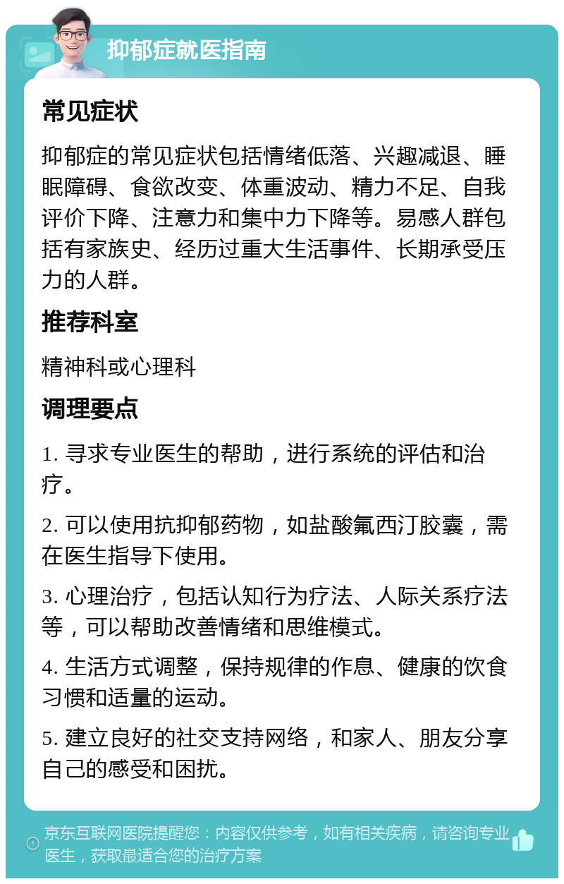 抑郁症就医指南 常见症状 抑郁症的常见症状包括情绪低落、兴趣减退、睡眠障碍、食欲改变、体重波动、精力不足、自我评价下降、注意力和集中力下降等。易感人群包括有家族史、经历过重大生活事件、长期承受压力的人群。 推荐科室 精神科或心理科 调理要点 1. 寻求专业医生的帮助，进行系统的评估和治疗。 2. 可以使用抗抑郁药物，如盐酸氟西汀胶囊，需在医生指导下使用。 3. 心理治疗，包括认知行为疗法、人际关系疗法等，可以帮助改善情绪和思维模式。 4. 生活方式调整，保持规律的作息、健康的饮食习惯和适量的运动。 5. 建立良好的社交支持网络，和家人、朋友分享自己的感受和困扰。