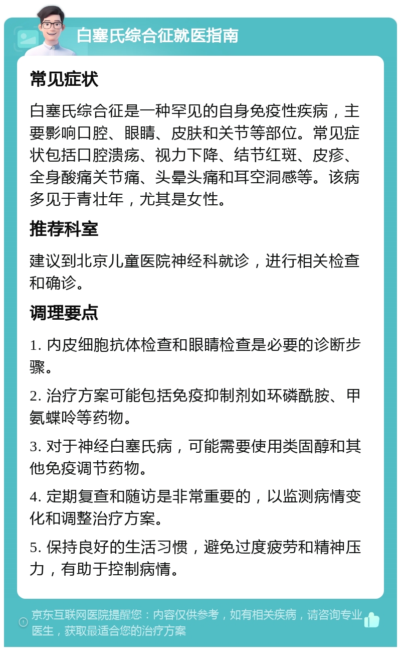 白塞氏综合征就医指南 常见症状 白塞氏综合征是一种罕见的自身免疫性疾病，主要影响口腔、眼睛、皮肤和关节等部位。常见症状包括口腔溃疡、视力下降、结节红斑、皮疹、全身酸痛关节痛、头晕头痛和耳空洞感等。该病多见于青壮年，尤其是女性。 推荐科室 建议到北京儿童医院神经科就诊，进行相关检查和确诊。 调理要点 1. 内皮细胞抗体检查和眼睛检查是必要的诊断步骤。 2. 治疗方案可能包括免疫抑制剂如环磷酰胺、甲氨蝶呤等药物。 3. 对于神经白塞氏病，可能需要使用类固醇和其他免疫调节药物。 4. 定期复查和随访是非常重要的，以监测病情变化和调整治疗方案。 5. 保持良好的生活习惯，避免过度疲劳和精神压力，有助于控制病情。