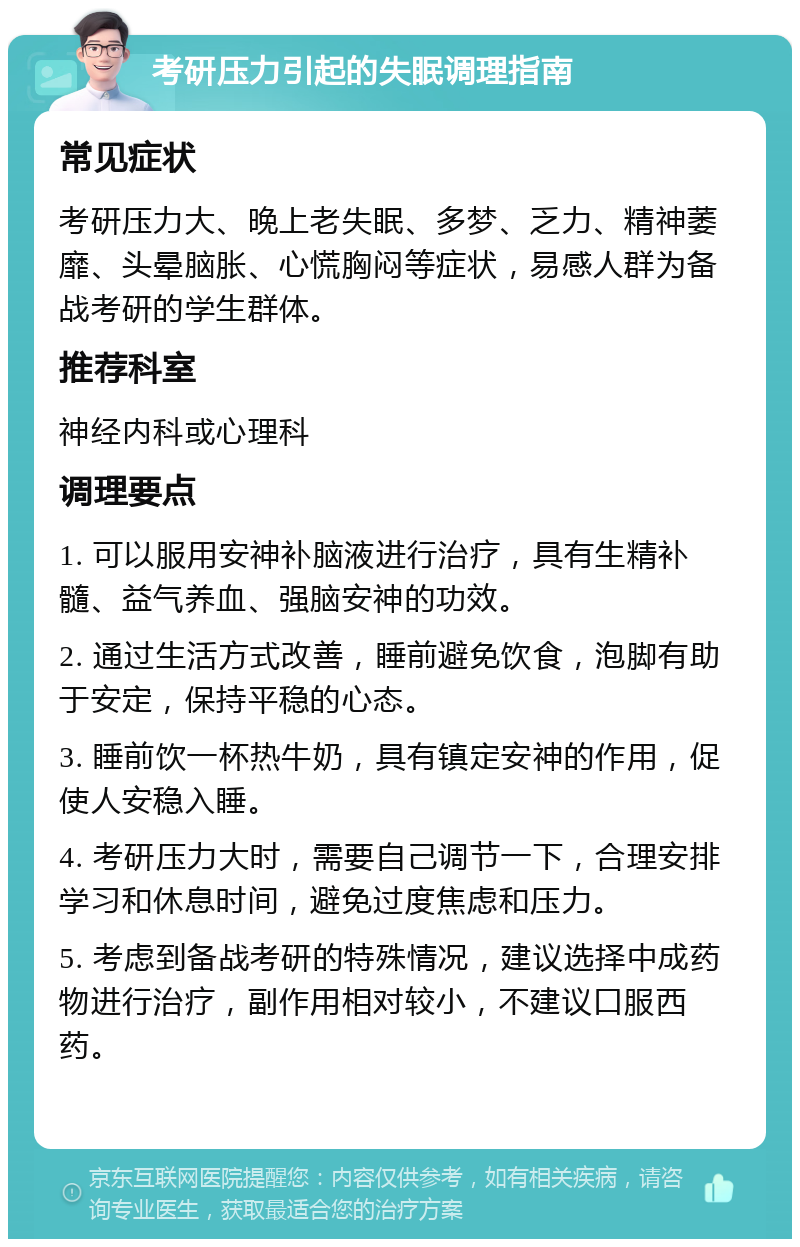 考研压力引起的失眠调理指南 常见症状 考研压力大、晚上老失眠、多梦、乏力、精神萎靡、头晕脑胀、心慌胸闷等症状，易感人群为备战考研的学生群体。 推荐科室 神经内科或心理科 调理要点 1. 可以服用安神补脑液进行治疗，具有生精补髓、益气养血、强脑安神的功效。 2. 通过生活方式改善，睡前避免饮食，泡脚有助于安定，保持平稳的心态。 3. 睡前饮一杯热牛奶，具有镇定安神的作用，促使人安稳入睡。 4. 考研压力大时，需要自己调节一下，合理安排学习和休息时间，避免过度焦虑和压力。 5. 考虑到备战考研的特殊情况，建议选择中成药物进行治疗，副作用相对较小，不建议口服西药。