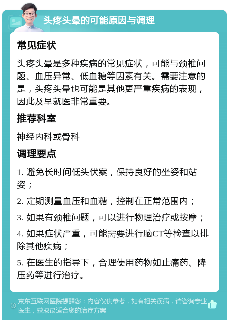 头疼头晕的可能原因与调理 常见症状 头疼头晕是多种疾病的常见症状，可能与颈椎问题、血压异常、低血糖等因素有关。需要注意的是，头疼头晕也可能是其他更严重疾病的表现，因此及早就医非常重要。 推荐科室 神经内科或骨科 调理要点 1. 避免长时间低头伏案，保持良好的坐姿和站姿； 2. 定期测量血压和血糖，控制在正常范围内； 3. 如果有颈椎问题，可以进行物理治疗或按摩； 4. 如果症状严重，可能需要进行脑CT等检查以排除其他疾病； 5. 在医生的指导下，合理使用药物如止痛药、降压药等进行治疗。