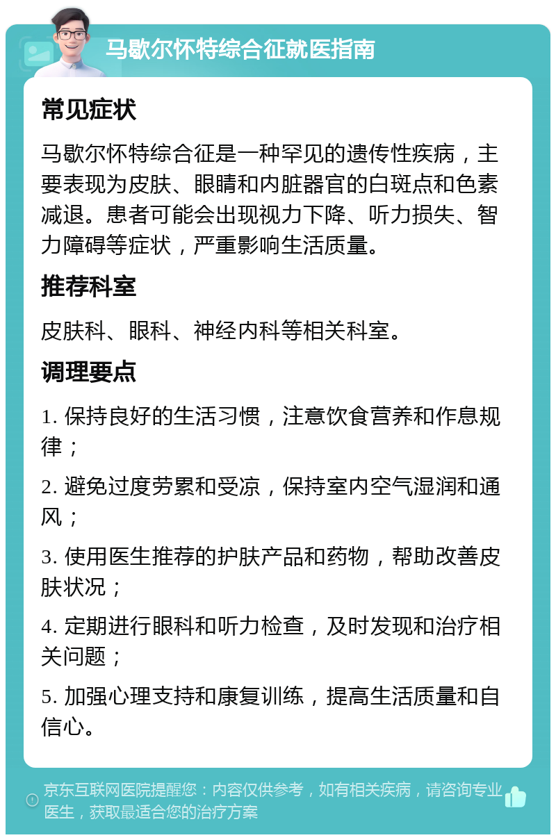 马歇尔怀特综合征就医指南 常见症状 马歇尔怀特综合征是一种罕见的遗传性疾病，主要表现为皮肤、眼睛和内脏器官的白斑点和色素减退。患者可能会出现视力下降、听力损失、智力障碍等症状，严重影响生活质量。 推荐科室 皮肤科、眼科、神经内科等相关科室。 调理要点 1. 保持良好的生活习惯，注意饮食营养和作息规律； 2. 避免过度劳累和受凉，保持室内空气湿润和通风； 3. 使用医生推荐的护肤产品和药物，帮助改善皮肤状况； 4. 定期进行眼科和听力检查，及时发现和治疗相关问题； 5. 加强心理支持和康复训练，提高生活质量和自信心。