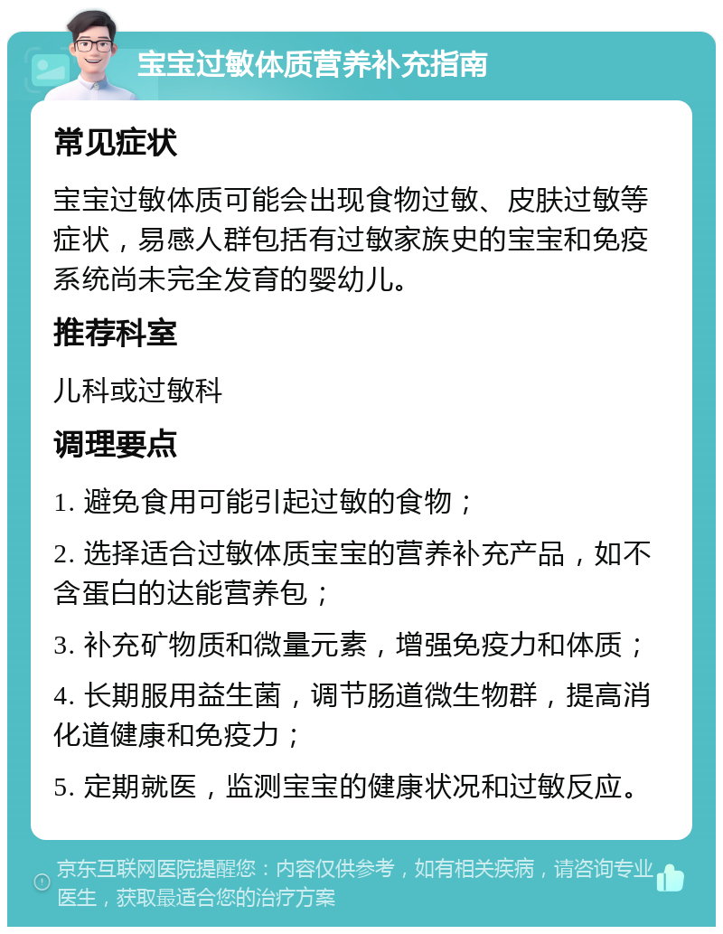 宝宝过敏体质营养补充指南 常见症状 宝宝过敏体质可能会出现食物过敏、皮肤过敏等症状，易感人群包括有过敏家族史的宝宝和免疫系统尚未完全发育的婴幼儿。 推荐科室 儿科或过敏科 调理要点 1. 避免食用可能引起过敏的食物； 2. 选择适合过敏体质宝宝的营养补充产品，如不含蛋白的达能营养包； 3. 补充矿物质和微量元素，增强免疫力和体质； 4. 长期服用益生菌，调节肠道微生物群，提高消化道健康和免疫力； 5. 定期就医，监测宝宝的健康状况和过敏反应。