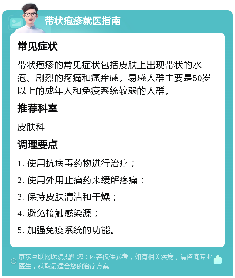 带状疱疹就医指南 常见症状 带状疱疹的常见症状包括皮肤上出现带状的水疱、剧烈的疼痛和瘙痒感。易感人群主要是50岁以上的成年人和免疫系统较弱的人群。 推荐科室 皮肤科 调理要点 1. 使用抗病毒药物进行治疗； 2. 使用外用止痛药来缓解疼痛； 3. 保持皮肤清洁和干燥； 4. 避免接触感染源； 5. 加强免疫系统的功能。