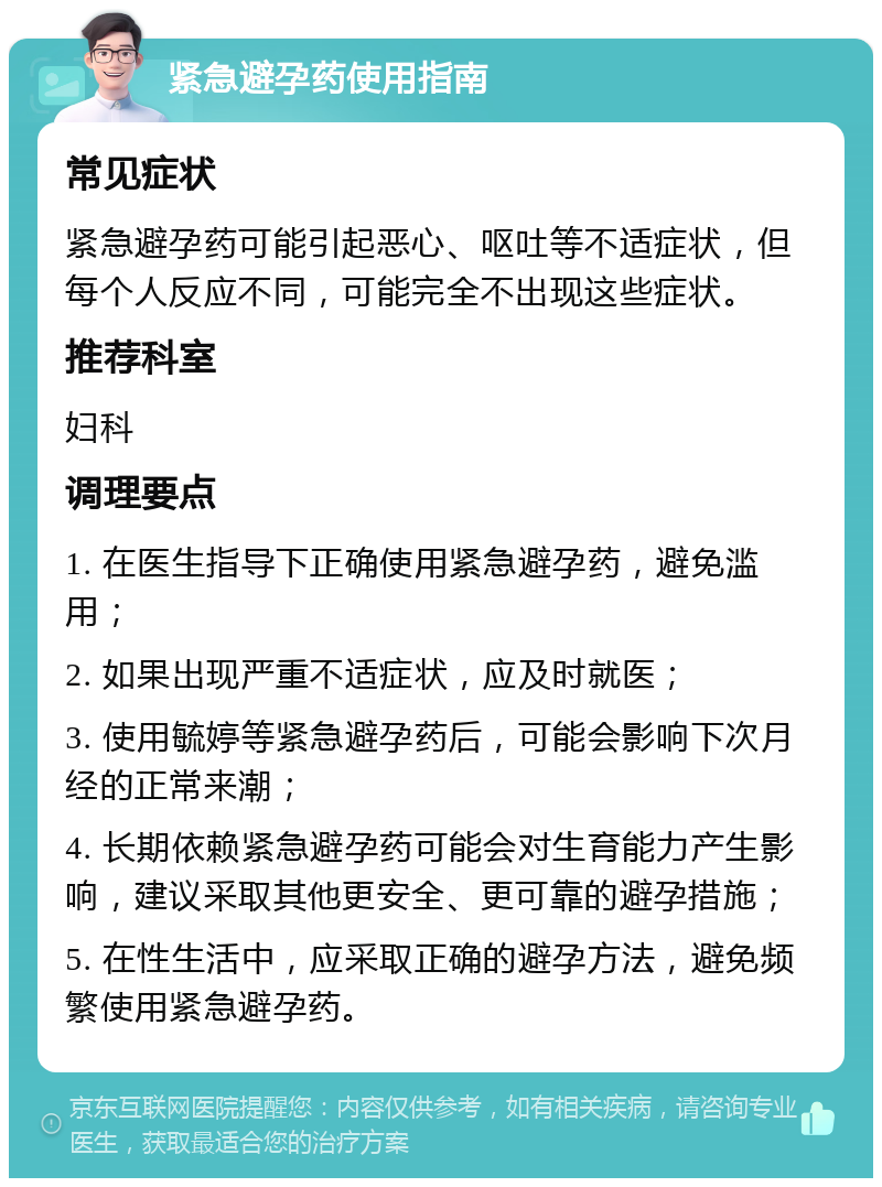 紧急避孕药使用指南 常见症状 紧急避孕药可能引起恶心、呕吐等不适症状，但每个人反应不同，可能完全不出现这些症状。 推荐科室 妇科 调理要点 1. 在医生指导下正确使用紧急避孕药，避免滥用； 2. 如果出现严重不适症状，应及时就医； 3. 使用毓婷等紧急避孕药后，可能会影响下次月经的正常来潮； 4. 长期依赖紧急避孕药可能会对生育能力产生影响，建议采取其他更安全、更可靠的避孕措施； 5. 在性生活中，应采取正确的避孕方法，避免频繁使用紧急避孕药。