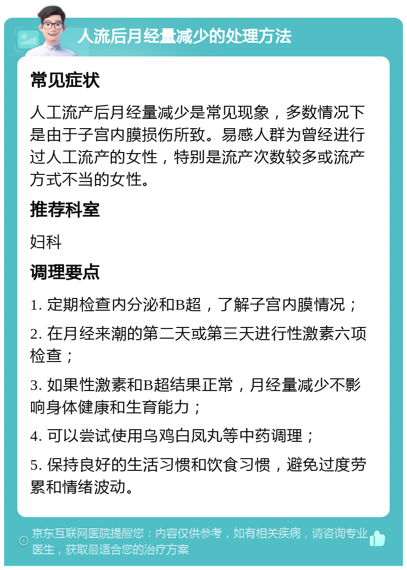 人流后月经量减少的处理方法 常见症状 人工流产后月经量减少是常见现象，多数情况下是由于子宫内膜损伤所致。易感人群为曾经进行过人工流产的女性，特别是流产次数较多或流产方式不当的女性。 推荐科室 妇科 调理要点 1. 定期检查内分泌和B超，了解子宫内膜情况； 2. 在月经来潮的第二天或第三天进行性激素六项检查； 3. 如果性激素和B超结果正常，月经量减少不影响身体健康和生育能力； 4. 可以尝试使用乌鸡白凤丸等中药调理； 5. 保持良好的生活习惯和饮食习惯，避免过度劳累和情绪波动。