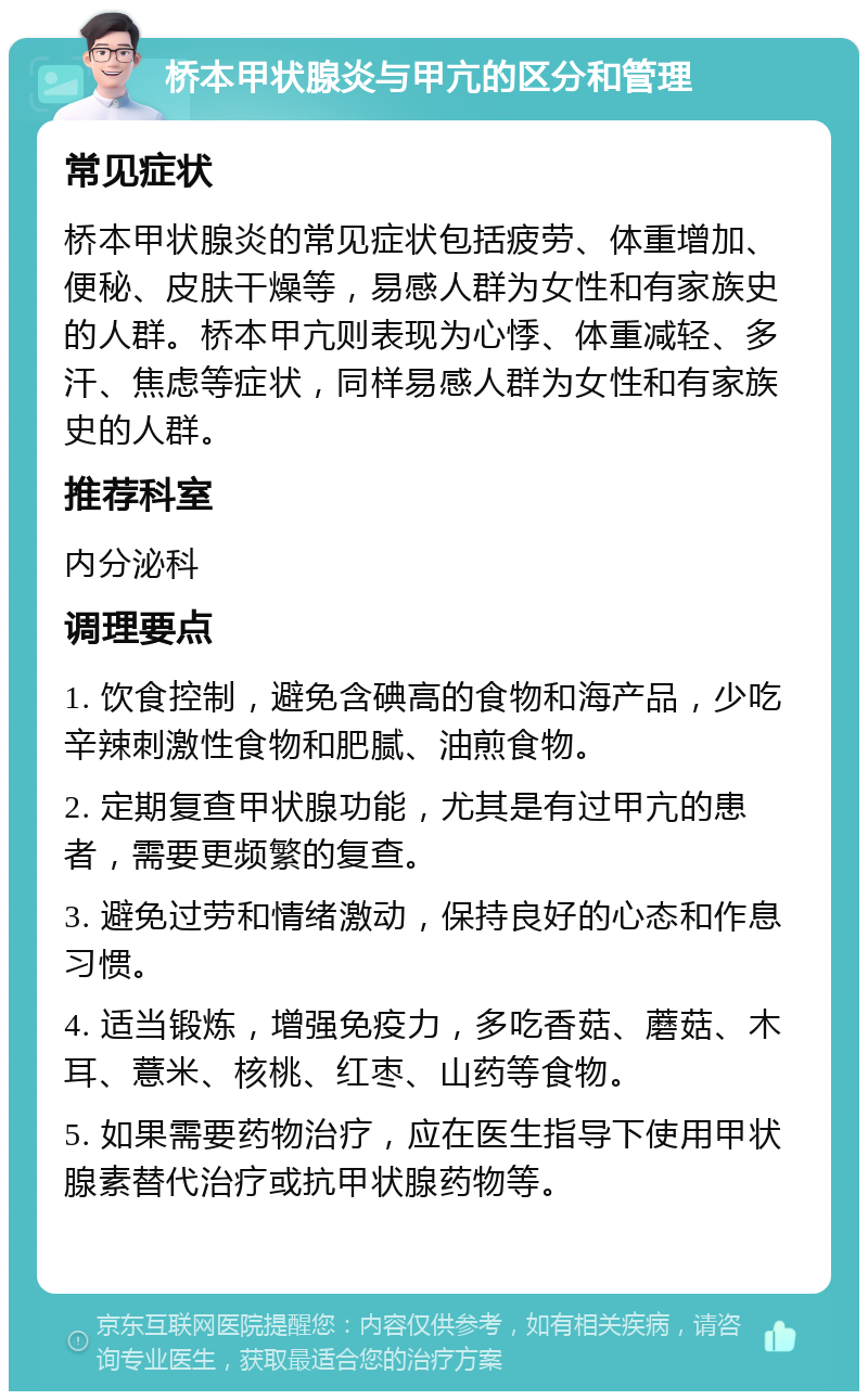 桥本甲状腺炎与甲亢的区分和管理 常见症状 桥本甲状腺炎的常见症状包括疲劳、体重增加、便秘、皮肤干燥等，易感人群为女性和有家族史的人群。桥本甲亢则表现为心悸、体重减轻、多汗、焦虑等症状，同样易感人群为女性和有家族史的人群。 推荐科室 内分泌科 调理要点 1. 饮食控制，避免含碘高的食物和海产品，少吃辛辣刺激性食物和肥腻、油煎食物。 2. 定期复查甲状腺功能，尤其是有过甲亢的患者，需要更频繁的复查。 3. 避免过劳和情绪激动，保持良好的心态和作息习惯。 4. 适当锻炼，增强免疫力，多吃香菇、蘑菇、木耳、薏米、核桃、红枣、山药等食物。 5. 如果需要药物治疗，应在医生指导下使用甲状腺素替代治疗或抗甲状腺药物等。