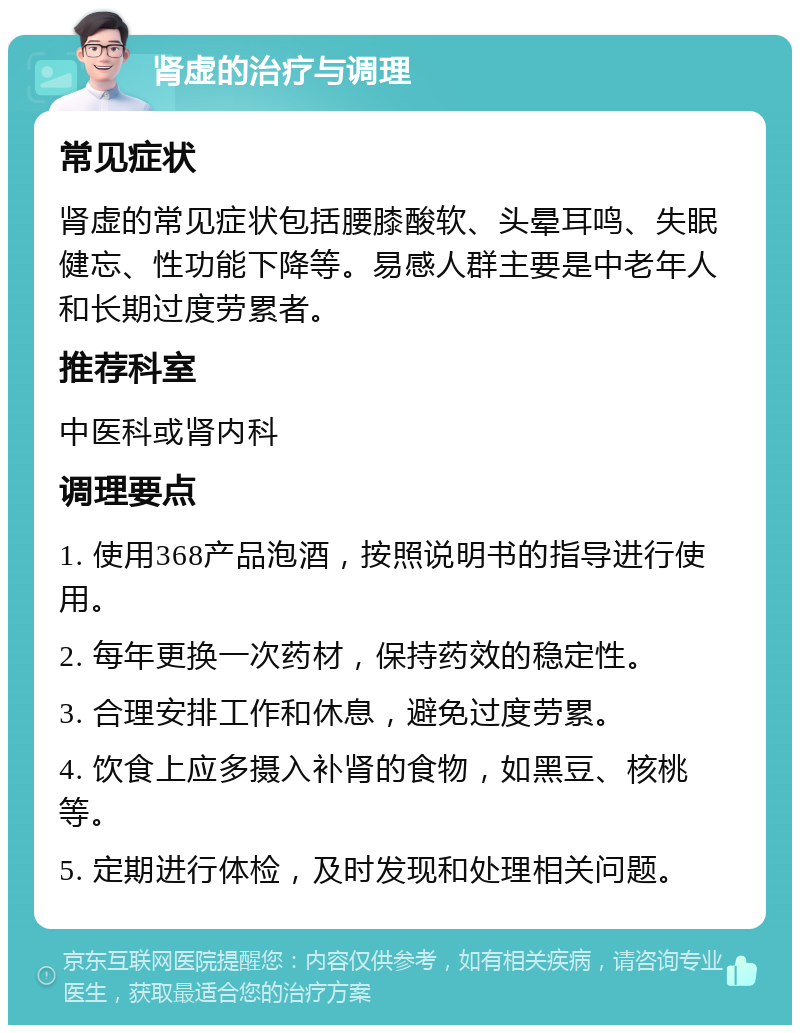 肾虚的治疗与调理 常见症状 肾虚的常见症状包括腰膝酸软、头晕耳鸣、失眠健忘、性功能下降等。易感人群主要是中老年人和长期过度劳累者。 推荐科室 中医科或肾内科 调理要点 1. 使用368产品泡酒，按照说明书的指导进行使用。 2. 每年更换一次药材，保持药效的稳定性。 3. 合理安排工作和休息，避免过度劳累。 4. 饮食上应多摄入补肾的食物，如黑豆、核桃等。 5. 定期进行体检，及时发现和处理相关问题。