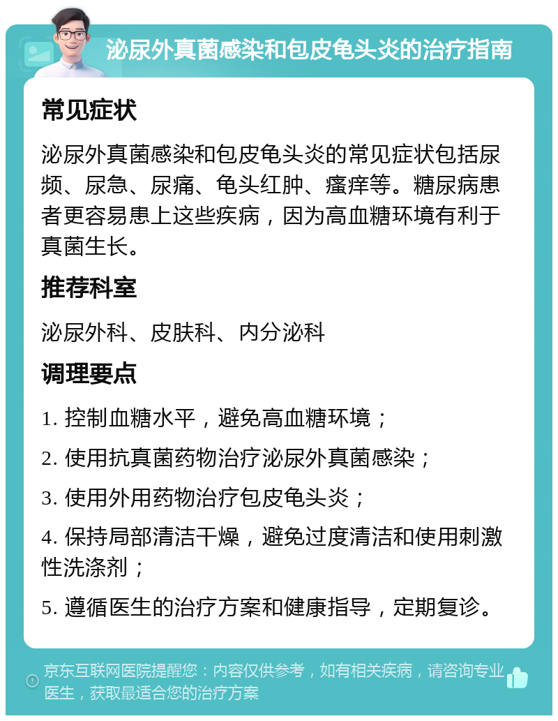 泌尿外真菌感染和包皮龟头炎的治疗指南 常见症状 泌尿外真菌感染和包皮龟头炎的常见症状包括尿频、尿急、尿痛、龟头红肿、瘙痒等。糖尿病患者更容易患上这些疾病，因为高血糖环境有利于真菌生长。 推荐科室 泌尿外科、皮肤科、内分泌科 调理要点 1. 控制血糖水平，避免高血糖环境； 2. 使用抗真菌药物治疗泌尿外真菌感染； 3. 使用外用药物治疗包皮龟头炎； 4. 保持局部清洁干燥，避免过度清洁和使用刺激性洗涤剂； 5. 遵循医生的治疗方案和健康指导，定期复诊。