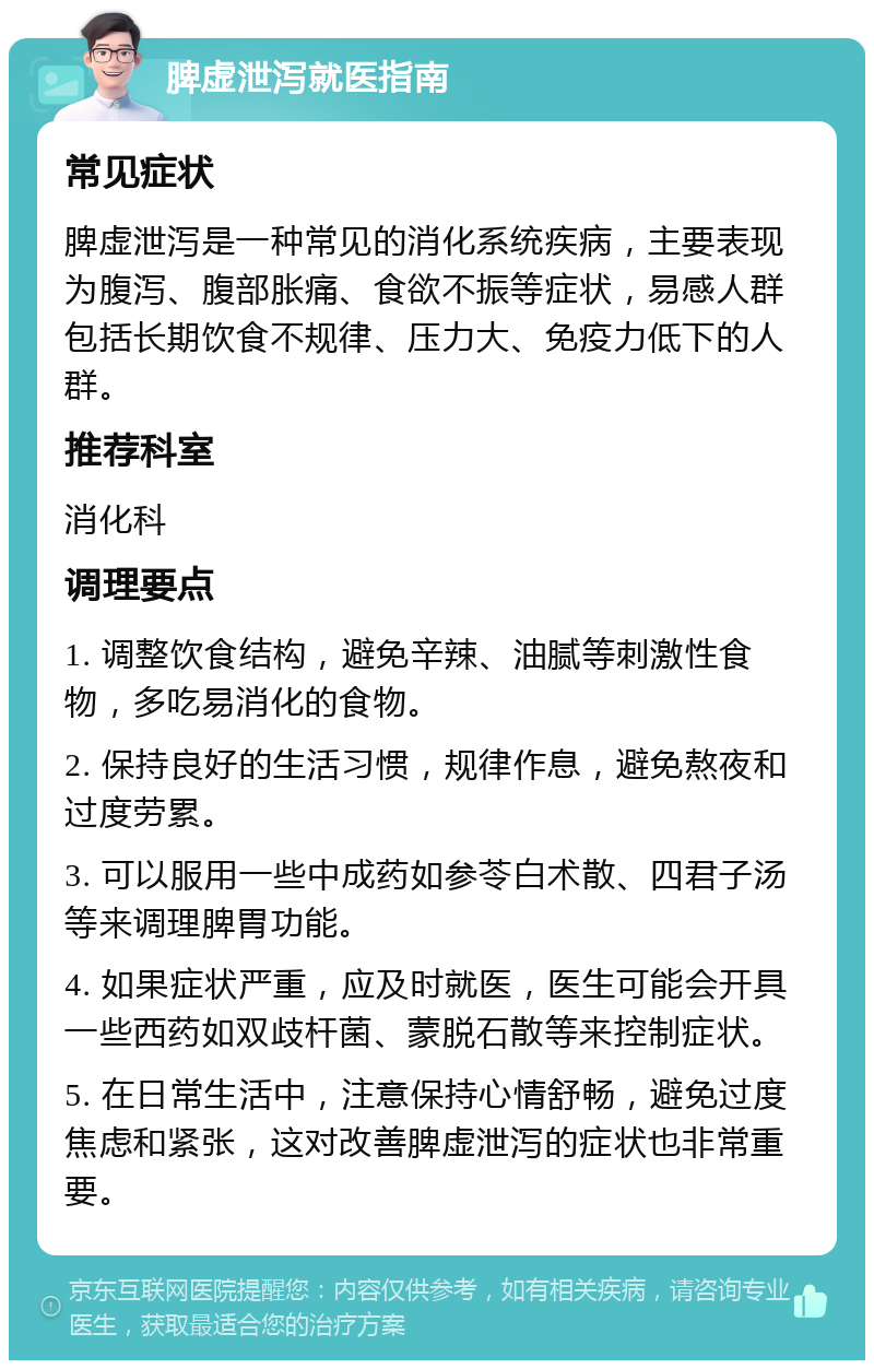 脾虚泄泻就医指南 常见症状 脾虚泄泻是一种常见的消化系统疾病，主要表现为腹泻、腹部胀痛、食欲不振等症状，易感人群包括长期饮食不规律、压力大、免疫力低下的人群。 推荐科室 消化科 调理要点 1. 调整饮食结构，避免辛辣、油腻等刺激性食物，多吃易消化的食物。 2. 保持良好的生活习惯，规律作息，避免熬夜和过度劳累。 3. 可以服用一些中成药如参苓白术散、四君子汤等来调理脾胃功能。 4. 如果症状严重，应及时就医，医生可能会开具一些西药如双歧杆菌、蒙脱石散等来控制症状。 5. 在日常生活中，注意保持心情舒畅，避免过度焦虑和紧张，这对改善脾虚泄泻的症状也非常重要。