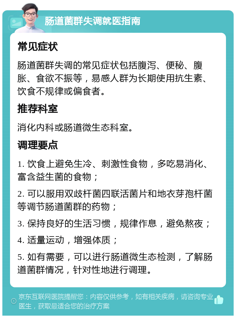 肠道菌群失调就医指南 常见症状 肠道菌群失调的常见症状包括腹泻、便秘、腹胀、食欲不振等，易感人群为长期使用抗生素、饮食不规律或偏食者。 推荐科室 消化内科或肠道微生态科室。 调理要点 1. 饮食上避免生冷、刺激性食物，多吃易消化、富含益生菌的食物； 2. 可以服用双歧杆菌四联活菌片和地衣芽孢杆菌等调节肠道菌群的药物； 3. 保持良好的生活习惯，规律作息，避免熬夜； 4. 适量运动，增强体质； 5. 如有需要，可以进行肠道微生态检测，了解肠道菌群情况，针对性地进行调理。