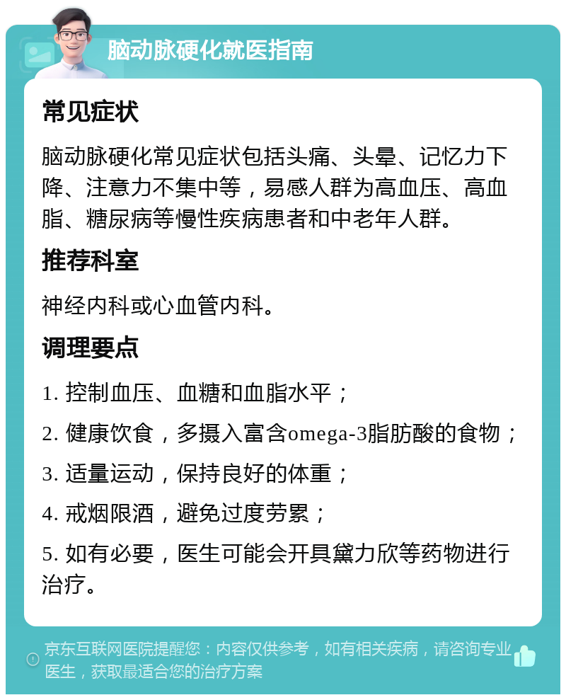 脑动脉硬化就医指南 常见症状 脑动脉硬化常见症状包括头痛、头晕、记忆力下降、注意力不集中等，易感人群为高血压、高血脂、糖尿病等慢性疾病患者和中老年人群。 推荐科室 神经内科或心血管内科。 调理要点 1. 控制血压、血糖和血脂水平； 2. 健康饮食，多摄入富含omega-3脂肪酸的食物； 3. 适量运动，保持良好的体重； 4. 戒烟限酒，避免过度劳累； 5. 如有必要，医生可能会开具黛力欣等药物进行治疗。