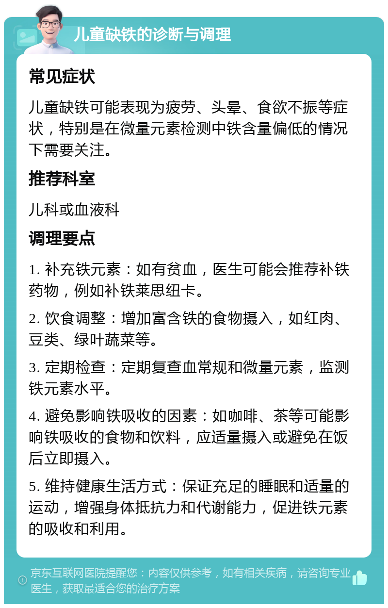 儿童缺铁的诊断与调理 常见症状 儿童缺铁可能表现为疲劳、头晕、食欲不振等症状，特别是在微量元素检测中铁含量偏低的情况下需要关注。 推荐科室 儿科或血液科 调理要点 1. 补充铁元素：如有贫血，医生可能会推荐补铁药物，例如补铁莱思纽卡。 2. 饮食调整：增加富含铁的食物摄入，如红肉、豆类、绿叶蔬菜等。 3. 定期检查：定期复查血常规和微量元素，监测铁元素水平。 4. 避免影响铁吸收的因素：如咖啡、茶等可能影响铁吸收的食物和饮料，应适量摄入或避免在饭后立即摄入。 5. 维持健康生活方式：保证充足的睡眠和适量的运动，增强身体抵抗力和代谢能力，促进铁元素的吸收和利用。