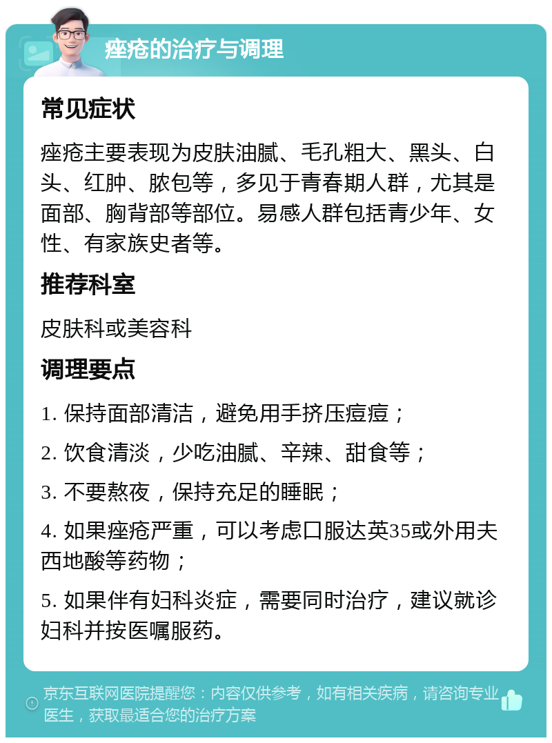 痤疮的治疗与调理 常见症状 痤疮主要表现为皮肤油腻、毛孔粗大、黑头、白头、红肿、脓包等，多见于青春期人群，尤其是面部、胸背部等部位。易感人群包括青少年、女性、有家族史者等。 推荐科室 皮肤科或美容科 调理要点 1. 保持面部清洁，避免用手挤压痘痘； 2. 饮食清淡，少吃油腻、辛辣、甜食等； 3. 不要熬夜，保持充足的睡眠； 4. 如果痤疮严重，可以考虑口服达英35或外用夫西地酸等药物； 5. 如果伴有妇科炎症，需要同时治疗，建议就诊妇科并按医嘱服药。