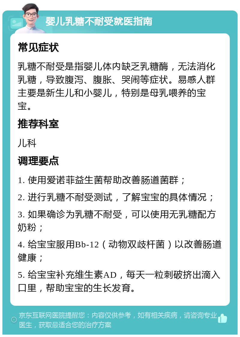 婴儿乳糖不耐受就医指南 常见症状 乳糖不耐受是指婴儿体内缺乏乳糖酶，无法消化乳糖，导致腹泻、腹胀、哭闹等症状。易感人群主要是新生儿和小婴儿，特别是母乳喂养的宝宝。 推荐科室 儿科 调理要点 1. 使用爱诺菲益生菌帮助改善肠道菌群； 2. 进行乳糖不耐受测试，了解宝宝的具体情况； 3. 如果确诊为乳糖不耐受，可以使用无乳糖配方奶粉； 4. 给宝宝服用Bb-12（动物双歧杆菌）以改善肠道健康； 5. 给宝宝补充维生素AD，每天一粒刺破挤出滴入口里，帮助宝宝的生长发育。