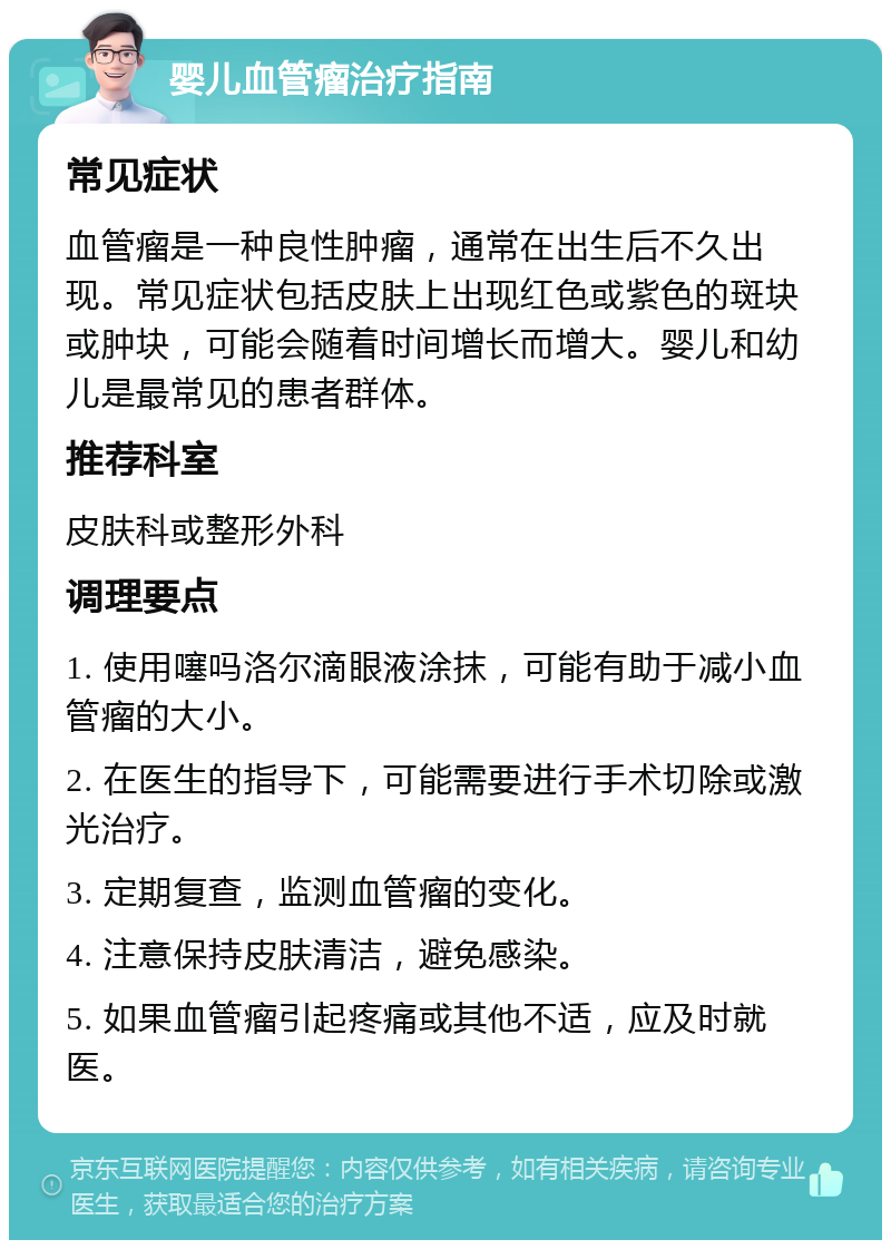 婴儿血管瘤治疗指南 常见症状 血管瘤是一种良性肿瘤，通常在出生后不久出现。常见症状包括皮肤上出现红色或紫色的斑块或肿块，可能会随着时间增长而增大。婴儿和幼儿是最常见的患者群体。 推荐科室 皮肤科或整形外科 调理要点 1. 使用噻吗洛尔滴眼液涂抹，可能有助于减小血管瘤的大小。 2. 在医生的指导下，可能需要进行手术切除或激光治疗。 3. 定期复查，监测血管瘤的变化。 4. 注意保持皮肤清洁，避免感染。 5. 如果血管瘤引起疼痛或其他不适，应及时就医。