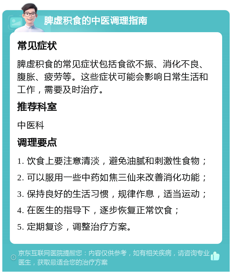 脾虚积食的中医调理指南 常见症状 脾虚积食的常见症状包括食欲不振、消化不良、腹胀、疲劳等。这些症状可能会影响日常生活和工作，需要及时治疗。 推荐科室 中医科 调理要点 1. 饮食上要注意清淡，避免油腻和刺激性食物； 2. 可以服用一些中药如焦三仙来改善消化功能； 3. 保持良好的生活习惯，规律作息，适当运动； 4. 在医生的指导下，逐步恢复正常饮食； 5. 定期复诊，调整治疗方案。