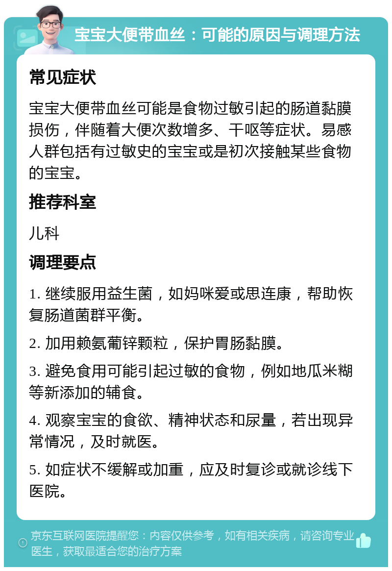 宝宝大便带血丝：可能的原因与调理方法 常见症状 宝宝大便带血丝可能是食物过敏引起的肠道黏膜损伤，伴随着大便次数增多、干呕等症状。易感人群包括有过敏史的宝宝或是初次接触某些食物的宝宝。 推荐科室 儿科 调理要点 1. 继续服用益生菌，如妈咪爱或思连康，帮助恢复肠道菌群平衡。 2. 加用赖氨葡锌颗粒，保护胃肠黏膜。 3. 避免食用可能引起过敏的食物，例如地瓜米糊等新添加的辅食。 4. 观察宝宝的食欲、精神状态和尿量，若出现异常情况，及时就医。 5. 如症状不缓解或加重，应及时复诊或就诊线下医院。