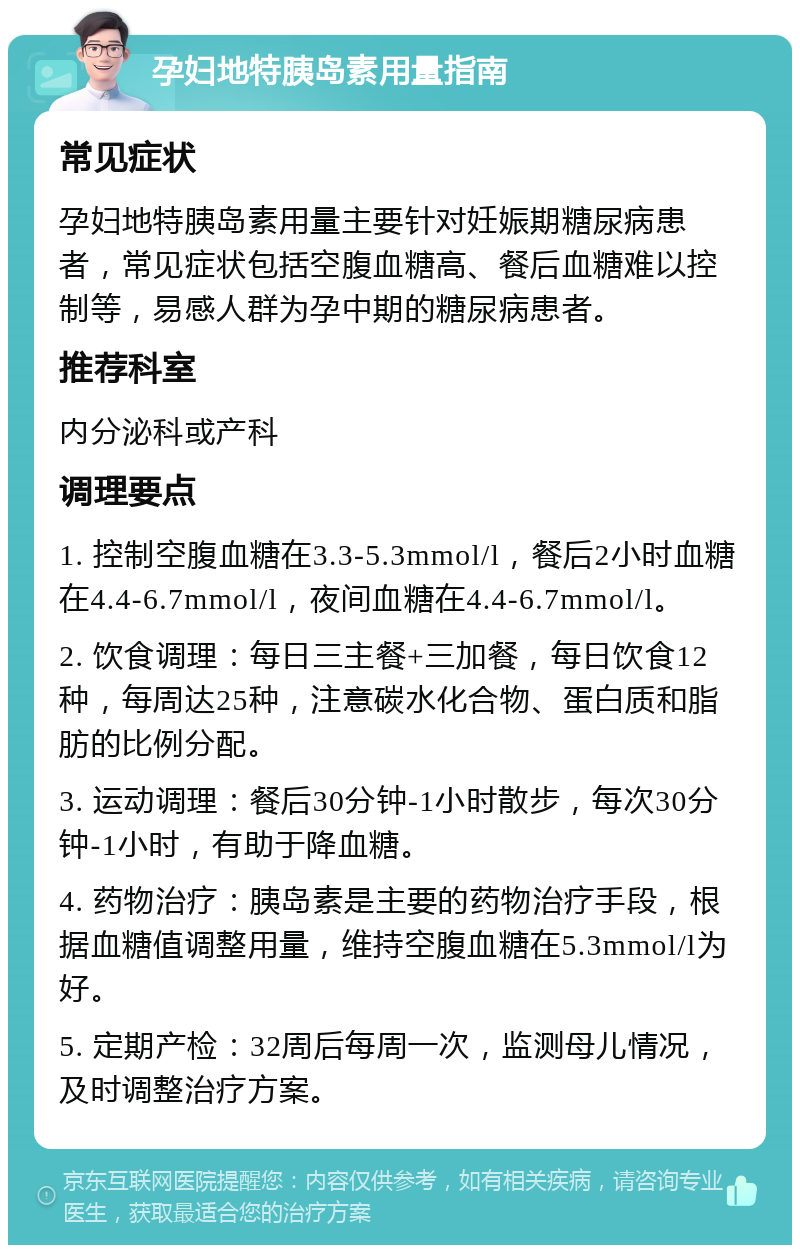 孕妇地特胰岛素用量指南 常见症状 孕妇地特胰岛素用量主要针对妊娠期糖尿病患者，常见症状包括空腹血糖高、餐后血糖难以控制等，易感人群为孕中期的糖尿病患者。 推荐科室 内分泌科或产科 调理要点 1. 控制空腹血糖在3.3-5.3mmol/l，餐后2小时血糖在4.4-6.7mmol/l，夜间血糖在4.4-6.7mmol/l。 2. 饮食调理：每日三主餐+三加餐，每日饮食12种，每周达25种，注意碳水化合物、蛋白质和脂肪的比例分配。 3. 运动调理：餐后30分钟-1小时散步，每次30分钟-1小时，有助于降血糖。 4. 药物治疗：胰岛素是主要的药物治疗手段，根据血糖值调整用量，维持空腹血糖在5.3mmol/l为好。 5. 定期产检：32周后每周一次，监测母儿情况，及时调整治疗方案。