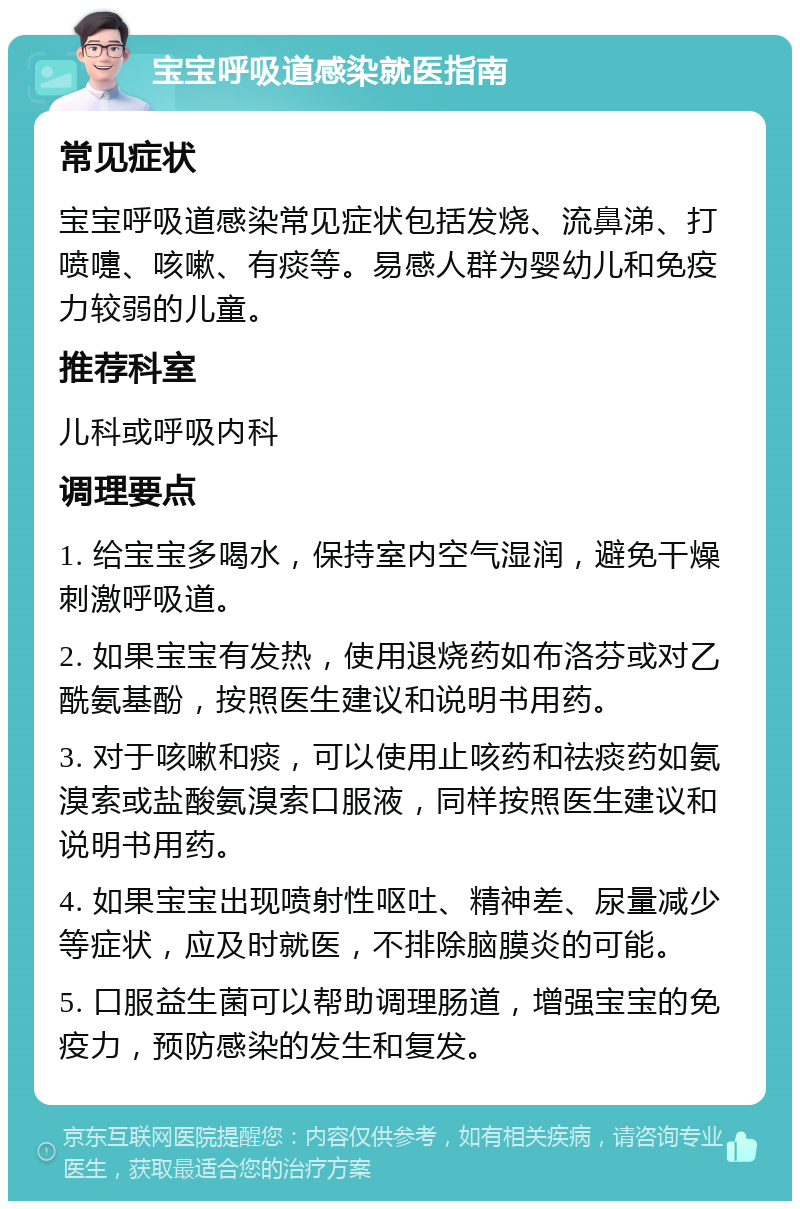 宝宝呼吸道感染就医指南 常见症状 宝宝呼吸道感染常见症状包括发烧、流鼻涕、打喷嚏、咳嗽、有痰等。易感人群为婴幼儿和免疫力较弱的儿童。 推荐科室 儿科或呼吸内科 调理要点 1. 给宝宝多喝水，保持室内空气湿润，避免干燥刺激呼吸道。 2. 如果宝宝有发热，使用退烧药如布洛芬或对乙酰氨基酚，按照医生建议和说明书用药。 3. 对于咳嗽和痰，可以使用止咳药和祛痰药如氨溴索或盐酸氨溴索口服液，同样按照医生建议和说明书用药。 4. 如果宝宝出现喷射性呕吐、精神差、尿量减少等症状，应及时就医，不排除脑膜炎的可能。 5. 口服益生菌可以帮助调理肠道，增强宝宝的免疫力，预防感染的发生和复发。