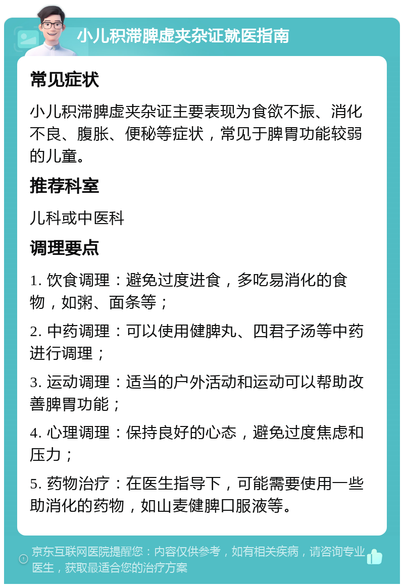 小儿积滞脾虚夹杂证就医指南 常见症状 小儿积滞脾虚夹杂证主要表现为食欲不振、消化不良、腹胀、便秘等症状，常见于脾胃功能较弱的儿童。 推荐科室 儿科或中医科 调理要点 1. 饮食调理：避免过度进食，多吃易消化的食物，如粥、面条等； 2. 中药调理：可以使用健脾丸、四君子汤等中药进行调理； 3. 运动调理：适当的户外活动和运动可以帮助改善脾胃功能； 4. 心理调理：保持良好的心态，避免过度焦虑和压力； 5. 药物治疗：在医生指导下，可能需要使用一些助消化的药物，如山麦健脾口服液等。