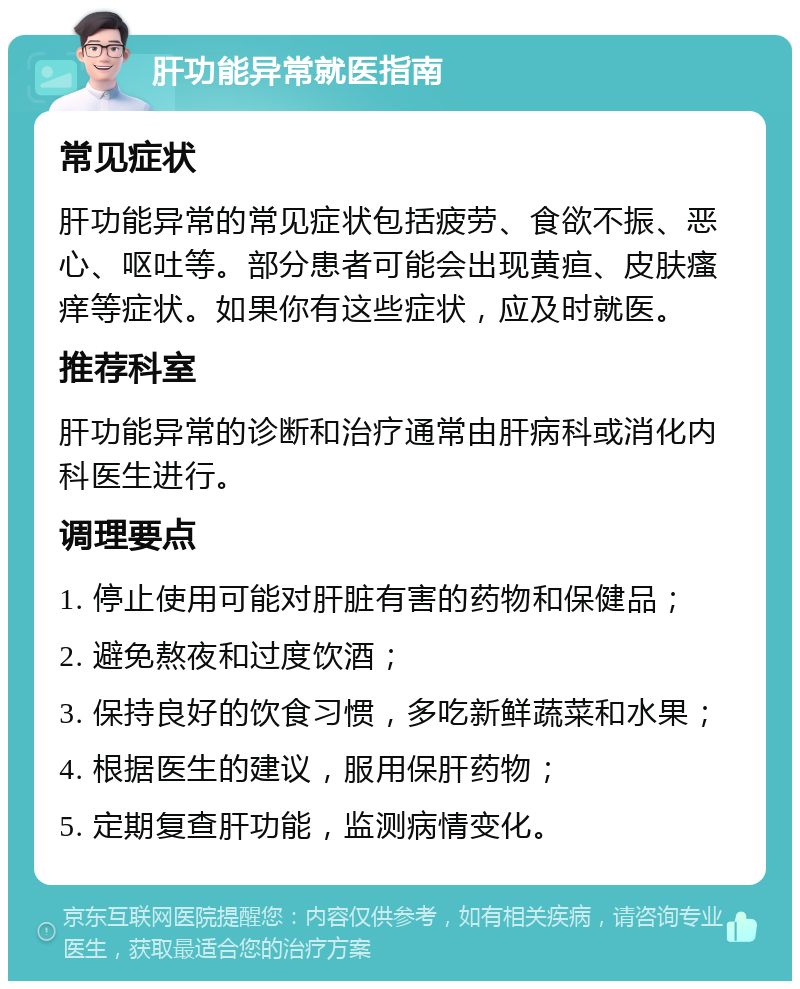 肝功能异常就医指南 常见症状 肝功能异常的常见症状包括疲劳、食欲不振、恶心、呕吐等。部分患者可能会出现黄疸、皮肤瘙痒等症状。如果你有这些症状，应及时就医。 推荐科室 肝功能异常的诊断和治疗通常由肝病科或消化内科医生进行。 调理要点 1. 停止使用可能对肝脏有害的药物和保健品； 2. 避免熬夜和过度饮酒； 3. 保持良好的饮食习惯，多吃新鲜蔬菜和水果； 4. 根据医生的建议，服用保肝药物； 5. 定期复查肝功能，监测病情变化。