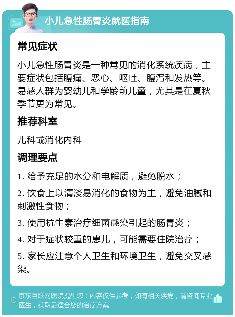 小儿急性肠胃炎就医指南 常见症状 小儿急性肠胃炎是一种常见的消化系统疾病，主要症状包括腹痛、恶心、呕吐、腹泻和发热等。易感人群为婴幼儿和学龄前儿童，尤其是在夏秋季节更为常见。 推荐科室 儿科或消化内科 调理要点 1. 给予充足的水分和电解质，避免脱水； 2. 饮食上以清淡易消化的食物为主，避免油腻和刺激性食物； 3. 使用抗生素治疗细菌感染引起的肠胃炎； 4. 对于症状较重的患儿，可能需要住院治疗； 5. 家长应注意个人卫生和环境卫生，避免交叉感染。