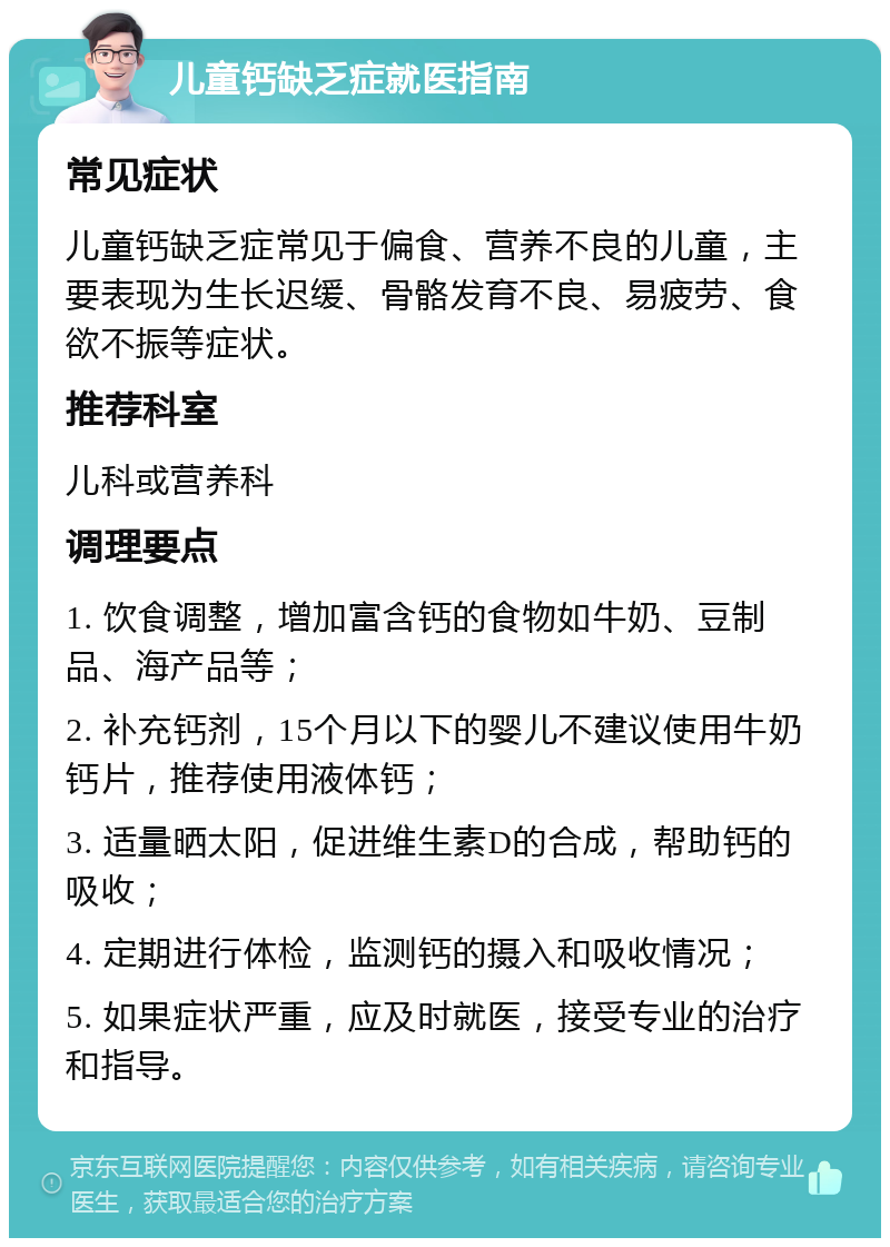 儿童钙缺乏症就医指南 常见症状 儿童钙缺乏症常见于偏食、营养不良的儿童，主要表现为生长迟缓、骨骼发育不良、易疲劳、食欲不振等症状。 推荐科室 儿科或营养科 调理要点 1. 饮食调整，增加富含钙的食物如牛奶、豆制品、海产品等； 2. 补充钙剂，15个月以下的婴儿不建议使用牛奶钙片，推荐使用液体钙； 3. 适量晒太阳，促进维生素D的合成，帮助钙的吸收； 4. 定期进行体检，监测钙的摄入和吸收情况； 5. 如果症状严重，应及时就医，接受专业的治疗和指导。