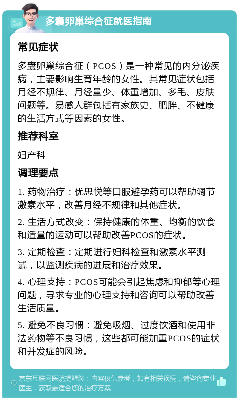 多囊卵巢综合征就医指南 常见症状 多囊卵巢综合征（PCOS）是一种常见的内分泌疾病，主要影响生育年龄的女性。其常见症状包括月经不规律、月经量少、体重增加、多毛、皮肤问题等。易感人群包括有家族史、肥胖、不健康的生活方式等因素的女性。 推荐科室 妇产科 调理要点 1. 药物治疗：优思悦等口服避孕药可以帮助调节激素水平，改善月经不规律和其他症状。 2. 生活方式改变：保持健康的体重、均衡的饮食和适量的运动可以帮助改善PCOS的症状。 3. 定期检查：定期进行妇科检查和激素水平测试，以监测疾病的进展和治疗效果。 4. 心理支持：PCOS可能会引起焦虑和抑郁等心理问题，寻求专业的心理支持和咨询可以帮助改善生活质量。 5. 避免不良习惯：避免吸烟、过度饮酒和使用非法药物等不良习惯，这些都可能加重PCOS的症状和并发症的风险。