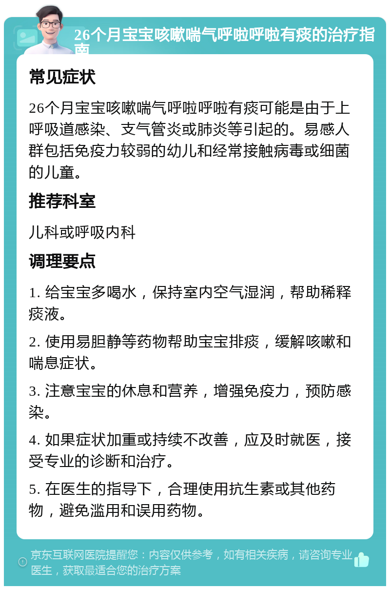 26个月宝宝咳嗽喘气呼啦呼啦有痰的治疗指南 常见症状 26个月宝宝咳嗽喘气呼啦呼啦有痰可能是由于上呼吸道感染、支气管炎或肺炎等引起的。易感人群包括免疫力较弱的幼儿和经常接触病毒或细菌的儿童。 推荐科室 儿科或呼吸内科 调理要点 1. 给宝宝多喝水，保持室内空气湿润，帮助稀释痰液。 2. 使用易胆静等药物帮助宝宝排痰，缓解咳嗽和喘息症状。 3. 注意宝宝的休息和营养，增强免疫力，预防感染。 4. 如果症状加重或持续不改善，应及时就医，接受专业的诊断和治疗。 5. 在医生的指导下，合理使用抗生素或其他药物，避免滥用和误用药物。