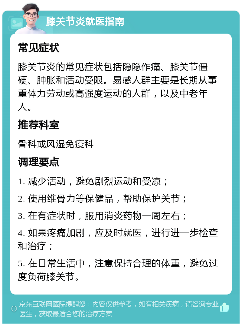 膝关节炎就医指南 常见症状 膝关节炎的常见症状包括隐隐作痛、膝关节僵硬、肿胀和活动受限。易感人群主要是长期从事重体力劳动或高强度运动的人群，以及中老年人。 推荐科室 骨科或风湿免疫科 调理要点 1. 减少活动，避免剧烈运动和受凉； 2. 使用维骨力等保健品，帮助保护关节； 3. 在有症状时，服用消炎药物一周左右； 4. 如果疼痛加剧，应及时就医，进行进一步检查和治疗； 5. 在日常生活中，注意保持合理的体重，避免过度负荷膝关节。