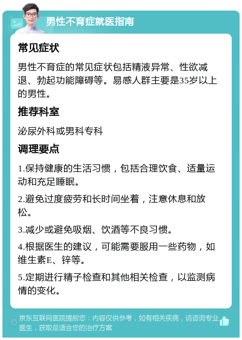 男性不育症就医指南 常见症状 男性不育症的常见症状包括精液异常、性欲减退、勃起功能障碍等。易感人群主要是35岁以上的男性。 推荐科室 泌尿外科或男科专科 调理要点 1.保持健康的生活习惯，包括合理饮食、适量运动和充足睡眠。 2.避免过度疲劳和长时间坐着，注意休息和放松。 3.减少或避免吸烟、饮酒等不良习惯。 4.根据医生的建议，可能需要服用一些药物，如维生素E、锌等。 5.定期进行精子检查和其他相关检查，以监测病情的变化。