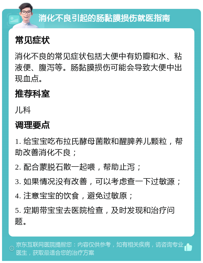 消化不良引起的肠黏膜损伤就医指南 常见症状 消化不良的常见症状包括大便中有奶瓣和水、粘液便、腹泻等。肠黏膜损伤可能会导致大便中出现血点。 推荐科室 儿科 调理要点 1. 给宝宝吃布拉氏酵母菌散和醒脾养儿颗粒，帮助改善消化不良； 2. 配合蒙脱石散一起喂，帮助止泻； 3. 如果情况没有改善，可以考虑查一下过敏源； 4. 注意宝宝的饮食，避免过敏原； 5. 定期带宝宝去医院检查，及时发现和治疗问题。