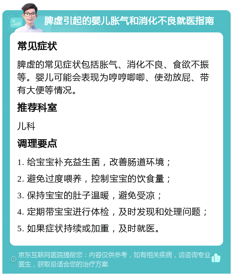 脾虚引起的婴儿胀气和消化不良就医指南 常见症状 脾虚的常见症状包括胀气、消化不良、食欲不振等。婴儿可能会表现为哼哼唧唧、使劲放屁、带有大便等情况。 推荐科室 儿科 调理要点 1. 给宝宝补充益生菌，改善肠道环境； 2. 避免过度喂养，控制宝宝的饮食量； 3. 保持宝宝的肚子温暖，避免受凉； 4. 定期带宝宝进行体检，及时发现和处理问题； 5. 如果症状持续或加重，及时就医。