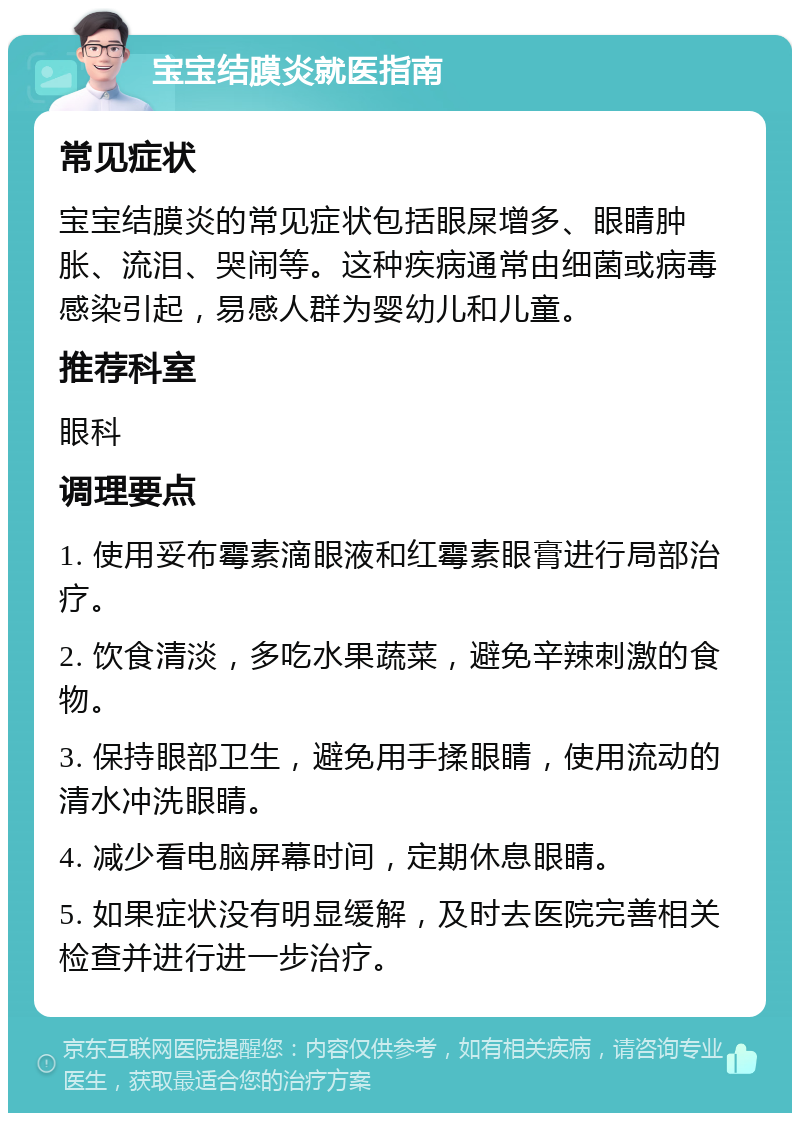 宝宝结膜炎就医指南 常见症状 宝宝结膜炎的常见症状包括眼屎增多、眼睛肿胀、流泪、哭闹等。这种疾病通常由细菌或病毒感染引起，易感人群为婴幼儿和儿童。 推荐科室 眼科 调理要点 1. 使用妥布霉素滴眼液和红霉素眼膏进行局部治疗。 2. 饮食清淡，多吃水果蔬菜，避免辛辣刺激的食物。 3. 保持眼部卫生，避免用手揉眼睛，使用流动的清水冲洗眼睛。 4. 减少看电脑屏幕时间，定期休息眼睛。 5. 如果症状没有明显缓解，及时去医院完善相关检查并进行进一步治疗。