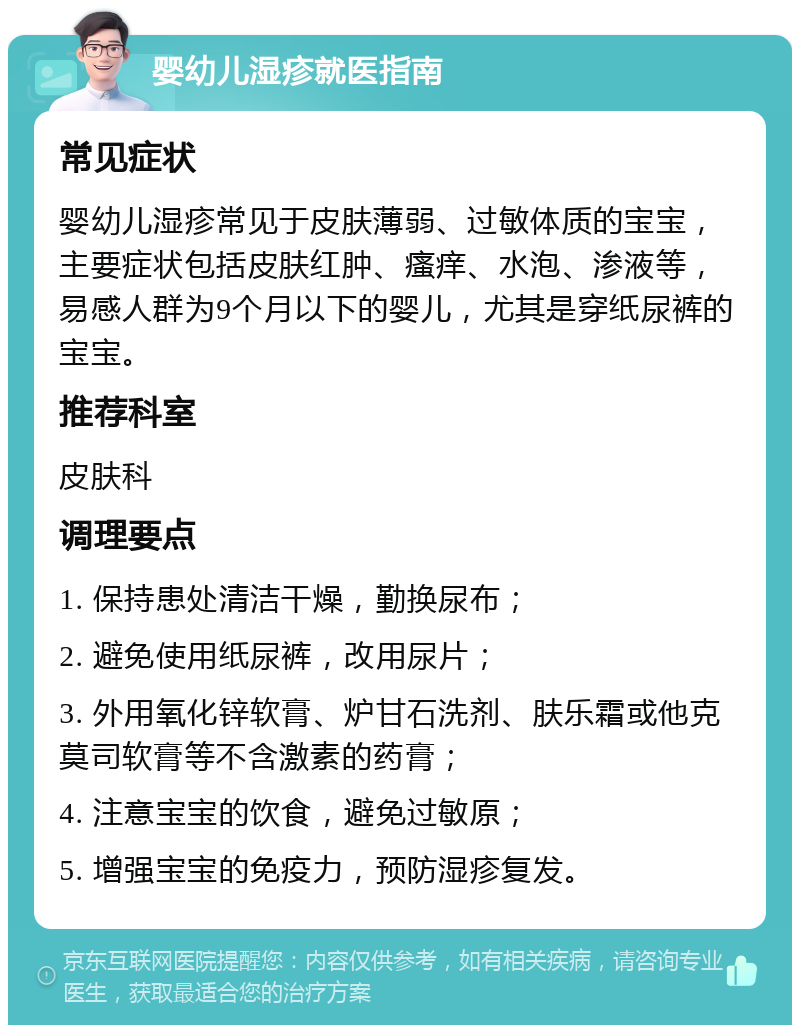 婴幼儿湿疹就医指南 常见症状 婴幼儿湿疹常见于皮肤薄弱、过敏体质的宝宝，主要症状包括皮肤红肿、瘙痒、水泡、渗液等，易感人群为9个月以下的婴儿，尤其是穿纸尿裤的宝宝。 推荐科室 皮肤科 调理要点 1. 保持患处清洁干燥，勤换尿布； 2. 避免使用纸尿裤，改用尿片； 3. 外用氧化锌软膏、炉甘石洗剂、肤乐霜或他克莫司软膏等不含激素的药膏； 4. 注意宝宝的饮食，避免过敏原； 5. 增强宝宝的免疫力，预防湿疹复发。