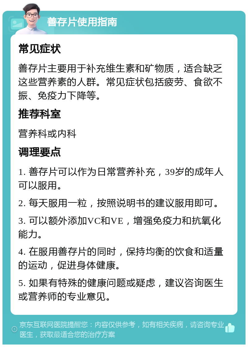 善存片使用指南 常见症状 善存片主要用于补充维生素和矿物质，适合缺乏这些营养素的人群。常见症状包括疲劳、食欲不振、免疫力下降等。 推荐科室 营养科或内科 调理要点 1. 善存片可以作为日常营养补充，39岁的成年人可以服用。 2. 每天服用一粒，按照说明书的建议服用即可。 3. 可以额外添加VC和VE，增强免疫力和抗氧化能力。 4. 在服用善存片的同时，保持均衡的饮食和适量的运动，促进身体健康。 5. 如果有特殊的健康问题或疑虑，建议咨询医生或营养师的专业意见。