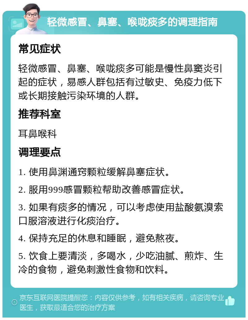 轻微感冒、鼻塞、喉咙痰多的调理指南 常见症状 轻微感冒、鼻塞、喉咙痰多可能是慢性鼻窦炎引起的症状，易感人群包括有过敏史、免疫力低下或长期接触污染环境的人群。 推荐科室 耳鼻喉科 调理要点 1. 使用鼻渊通窍颗粒缓解鼻塞症状。 2. 服用999感冒颗粒帮助改善感冒症状。 3. 如果有痰多的情况，可以考虑使用盐酸氨溴索口服溶液进行化痰治疗。 4. 保持充足的休息和睡眠，避免熬夜。 5. 饮食上要清淡，多喝水，少吃油腻、煎炸、生冷的食物，避免刺激性食物和饮料。