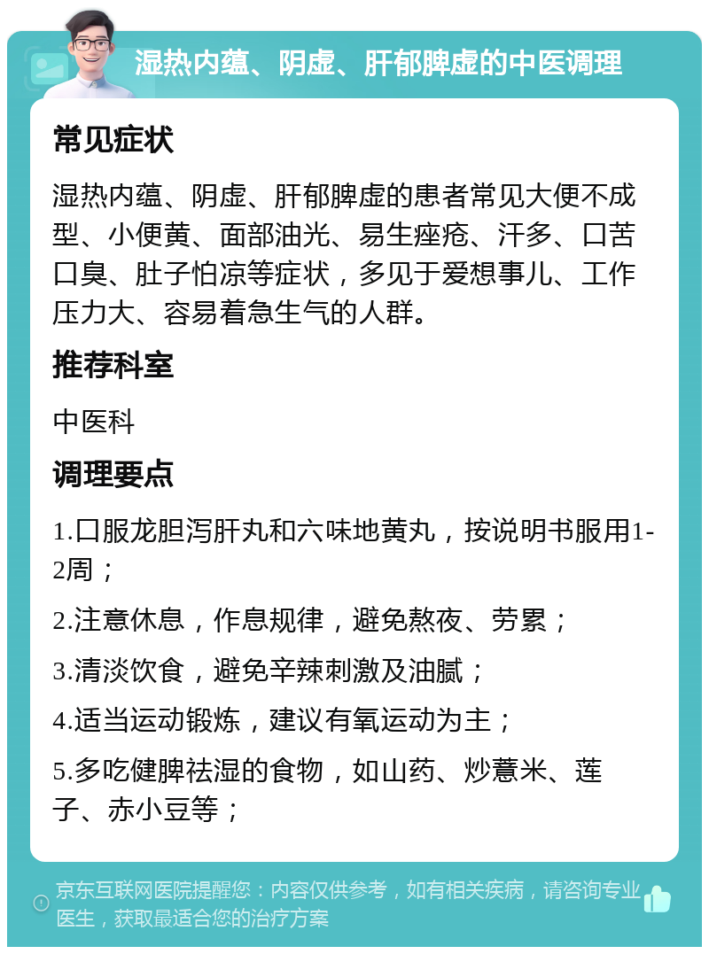 湿热内蕴、阴虚、肝郁脾虚的中医调理 常见症状 湿热内蕴、阴虚、肝郁脾虚的患者常见大便不成型、小便黄、面部油光、易生痤疮、汗多、口苦口臭、肚子怕凉等症状，多见于爱想事儿、工作压力大、容易着急生气的人群。 推荐科室 中医科 调理要点 1.口服龙胆泻肝丸和六味地黄丸，按说明书服用1-2周； 2.注意休息，作息规律，避免熬夜、劳累； 3.清淡饮食，避免辛辣刺激及油腻； 4.适当运动锻炼，建议有氧运动为主； 5.多吃健脾祛湿的食物，如山药、炒薏米、莲子、赤小豆等；