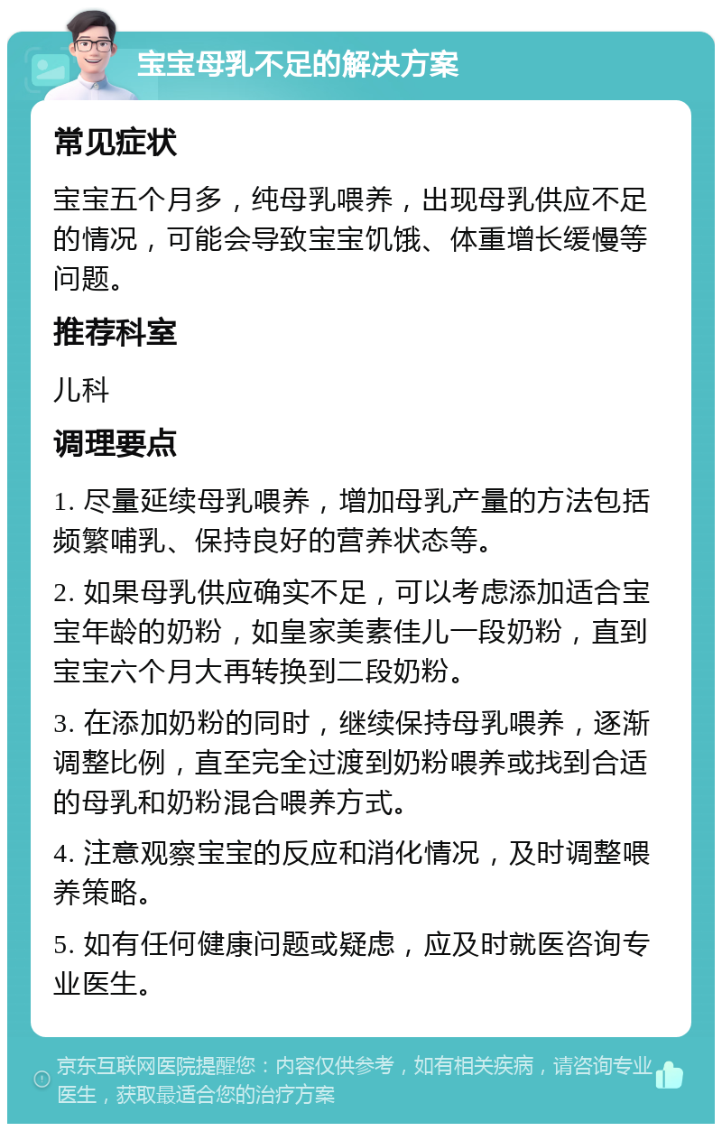 宝宝母乳不足的解决方案 常见症状 宝宝五个月多，纯母乳喂养，出现母乳供应不足的情况，可能会导致宝宝饥饿、体重增长缓慢等问题。 推荐科室 儿科 调理要点 1. 尽量延续母乳喂养，增加母乳产量的方法包括频繁哺乳、保持良好的营养状态等。 2. 如果母乳供应确实不足，可以考虑添加适合宝宝年龄的奶粉，如皇家美素佳儿一段奶粉，直到宝宝六个月大再转换到二段奶粉。 3. 在添加奶粉的同时，继续保持母乳喂养，逐渐调整比例，直至完全过渡到奶粉喂养或找到合适的母乳和奶粉混合喂养方式。 4. 注意观察宝宝的反应和消化情况，及时调整喂养策略。 5. 如有任何健康问题或疑虑，应及时就医咨询专业医生。