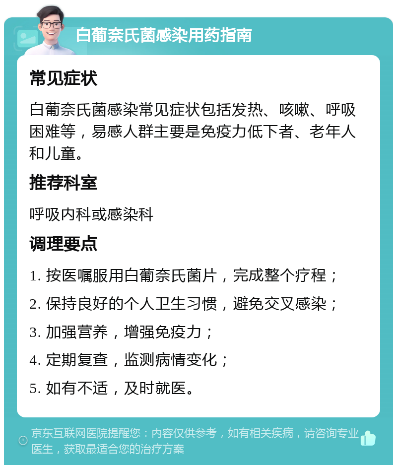 白葡奈氏菌感染用药指南 常见症状 白葡奈氏菌感染常见症状包括发热、咳嗽、呼吸困难等，易感人群主要是免疫力低下者、老年人和儿童。 推荐科室 呼吸内科或感染科 调理要点 1. 按医嘱服用白葡奈氏菌片，完成整个疗程； 2. 保持良好的个人卫生习惯，避免交叉感染； 3. 加强营养，增强免疫力； 4. 定期复查，监测病情变化； 5. 如有不适，及时就医。