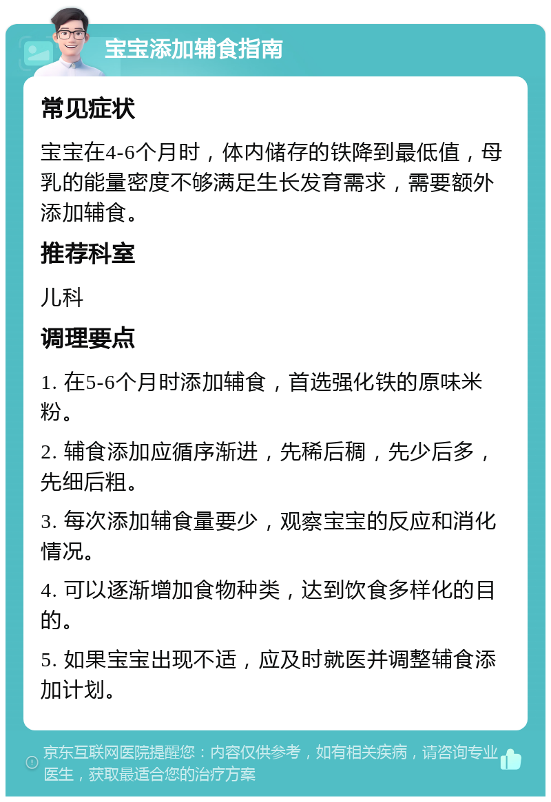 宝宝添加辅食指南 常见症状 宝宝在4-6个月时，体内储存的铁降到最低值，母乳的能量密度不够满足生长发育需求，需要额外添加辅食。 推荐科室 儿科 调理要点 1. 在5-6个月时添加辅食，首选强化铁的原味米粉。 2. 辅食添加应循序渐进，先稀后稠，先少后多，先细后粗。 3. 每次添加辅食量要少，观察宝宝的反应和消化情况。 4. 可以逐渐增加食物种类，达到饮食多样化的目的。 5. 如果宝宝出现不适，应及时就医并调整辅食添加计划。