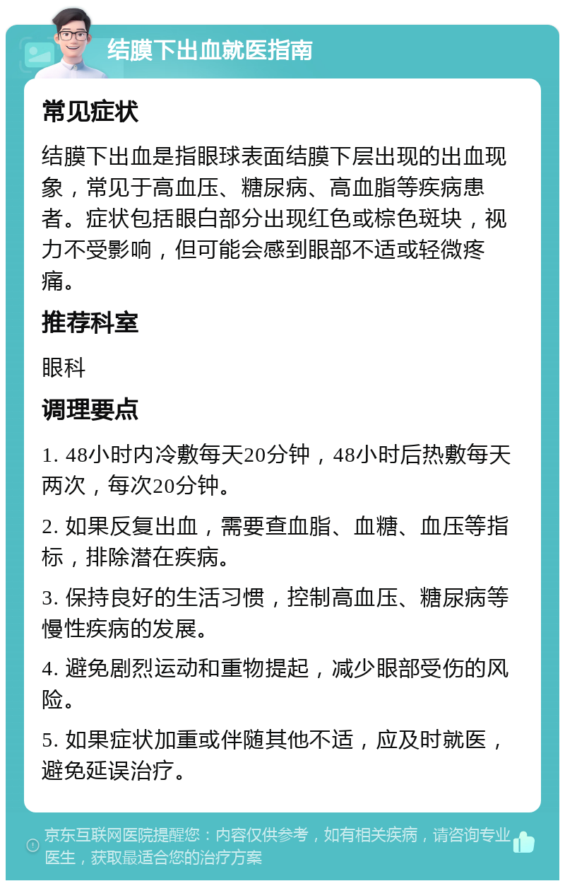 结膜下出血就医指南 常见症状 结膜下出血是指眼球表面结膜下层出现的出血现象，常见于高血压、糖尿病、高血脂等疾病患者。症状包括眼白部分出现红色或棕色斑块，视力不受影响，但可能会感到眼部不适或轻微疼痛。 推荐科室 眼科 调理要点 1. 48小时内冷敷每天20分钟，48小时后热敷每天两次，每次20分钟。 2. 如果反复出血，需要查血脂、血糖、血压等指标，排除潜在疾病。 3. 保持良好的生活习惯，控制高血压、糖尿病等慢性疾病的发展。 4. 避免剧烈运动和重物提起，减少眼部受伤的风险。 5. 如果症状加重或伴随其他不适，应及时就医，避免延误治疗。