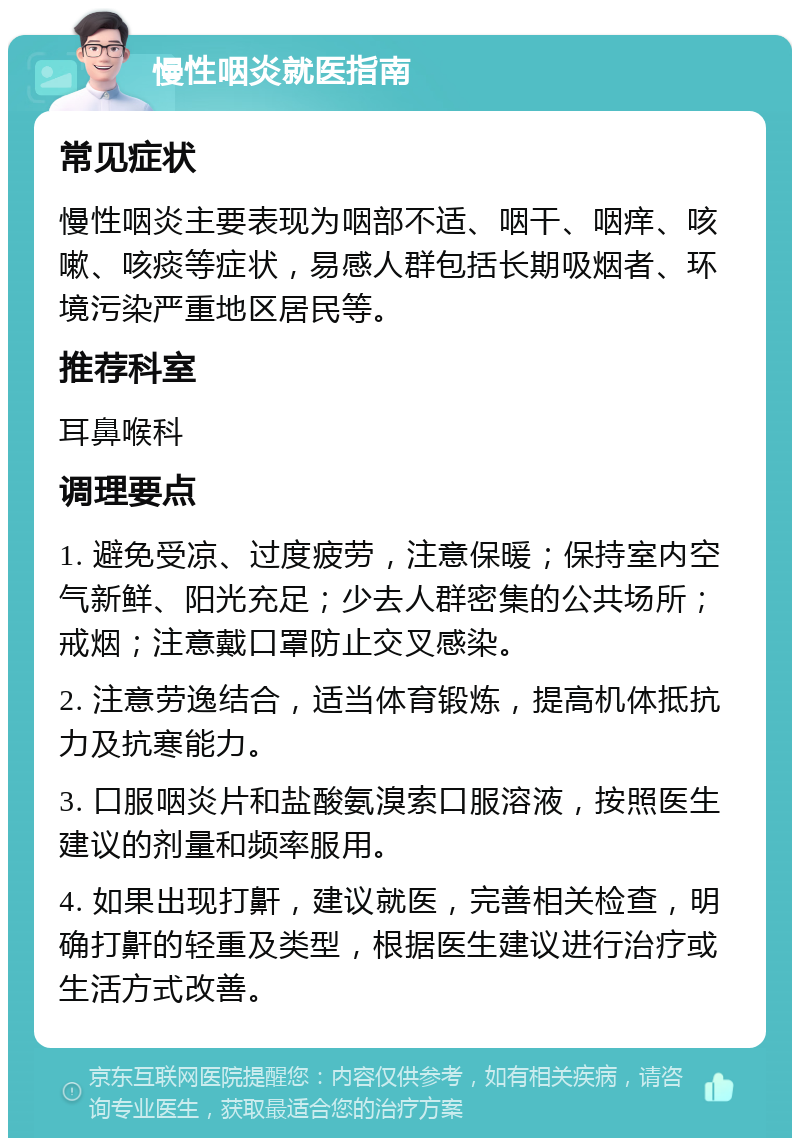 慢性咽炎就医指南 常见症状 慢性咽炎主要表现为咽部不适、咽干、咽痒、咳嗽、咳痰等症状，易感人群包括长期吸烟者、环境污染严重地区居民等。 推荐科室 耳鼻喉科 调理要点 1. 避免受凉、过度疲劳，注意保暖；保持室内空气新鲜、阳光充足；少去人群密集的公共场所；戒烟；注意戴口罩防止交叉感染。 2. 注意劳逸结合，适当体育锻炼，提高机体抵抗力及抗寒能力。 3. 口服咽炎片和盐酸氨溴索口服溶液，按照医生建议的剂量和频率服用。 4. 如果出现打鼾，建议就医，完善相关检查，明确打鼾的轻重及类型，根据医生建议进行治疗或生活方式改善。