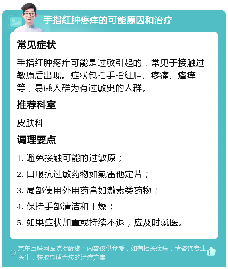 手指红肿疼痒的可能原因和治疗 常见症状 手指红肿疼痒可能是过敏引起的，常见于接触过敏原后出现。症状包括手指红肿、疼痛、瘙痒等，易感人群为有过敏史的人群。 推荐科室 皮肤科 调理要点 1. 避免接触可能的过敏原； 2. 口服抗过敏药物如氯雷他定片； 3. 局部使用外用药膏如激素类药物； 4. 保持手部清洁和干燥； 5. 如果症状加重或持续不退，应及时就医。