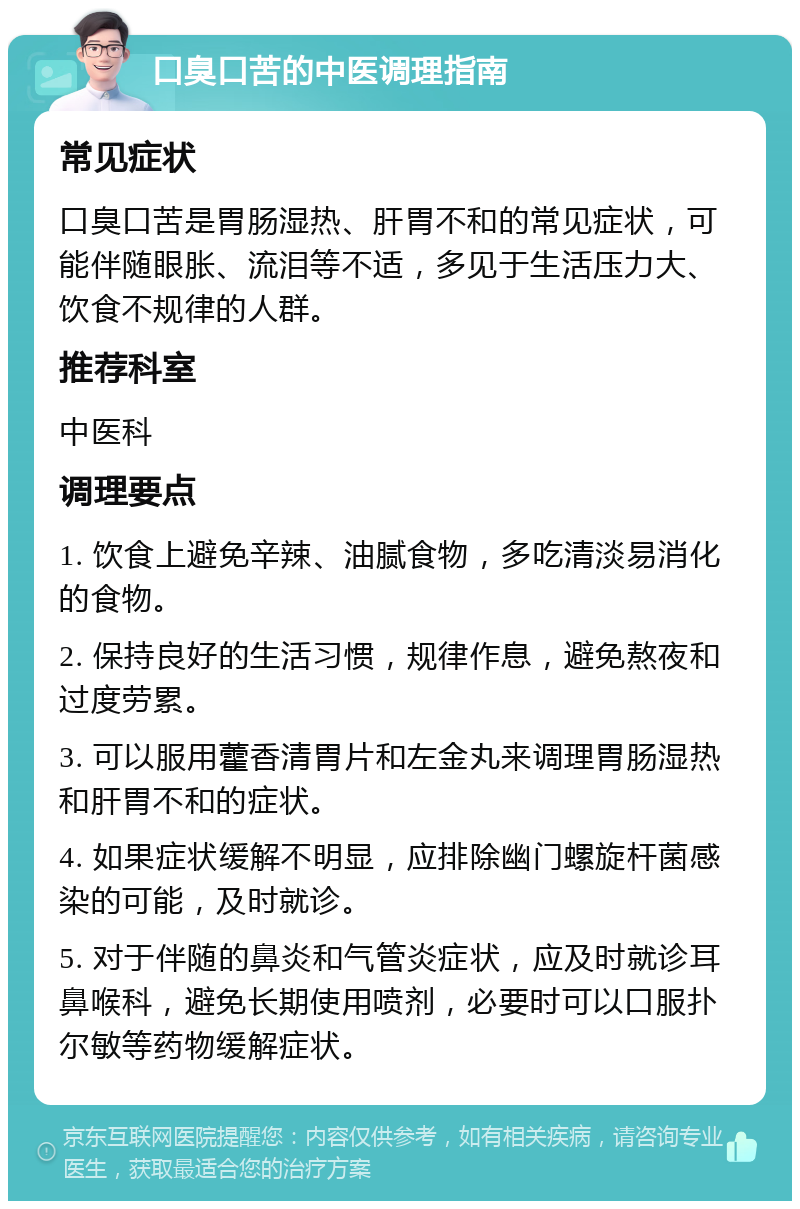 口臭口苦的中医调理指南 常见症状 口臭口苦是胃肠湿热、肝胃不和的常见症状，可能伴随眼胀、流泪等不适，多见于生活压力大、饮食不规律的人群。 推荐科室 中医科 调理要点 1. 饮食上避免辛辣、油腻食物，多吃清淡易消化的食物。 2. 保持良好的生活习惯，规律作息，避免熬夜和过度劳累。 3. 可以服用藿香清胃片和左金丸来调理胃肠湿热和肝胃不和的症状。 4. 如果症状缓解不明显，应排除幽门螺旋杆菌感染的可能，及时就诊。 5. 对于伴随的鼻炎和气管炎症状，应及时就诊耳鼻喉科，避免长期使用喷剂，必要时可以口服扑尔敏等药物缓解症状。