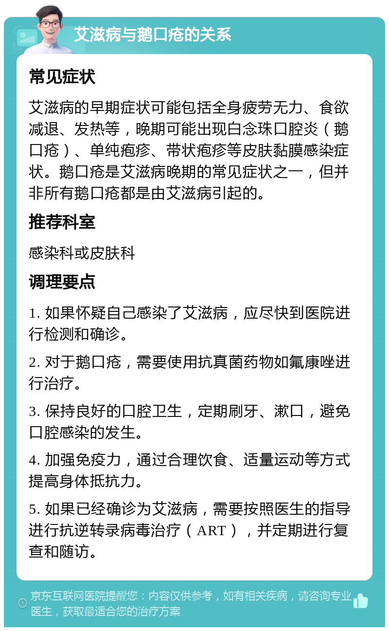 艾滋病与鹅口疮的关系 常见症状 艾滋病的早期症状可能包括全身疲劳无力、食欲减退、发热等，晚期可能出现白念珠口腔炎（鹅口疮）、单纯疱疹、带状疱疹等皮肤黏膜感染症状。鹅口疮是艾滋病晚期的常见症状之一，但并非所有鹅口疮都是由艾滋病引起的。 推荐科室 感染科或皮肤科 调理要点 1. 如果怀疑自己感染了艾滋病，应尽快到医院进行检测和确诊。 2. 对于鹅口疮，需要使用抗真菌药物如氟康唑进行治疗。 3. 保持良好的口腔卫生，定期刷牙、漱口，避免口腔感染的发生。 4. 加强免疫力，通过合理饮食、适量运动等方式提高身体抵抗力。 5. 如果已经确诊为艾滋病，需要按照医生的指导进行抗逆转录病毒治疗（ART），并定期进行复查和随访。