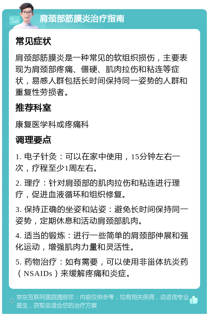 肩颈部筋膜炎治疗指南 常见症状 肩颈部筋膜炎是一种常见的软组织损伤，主要表现为肩颈部疼痛、僵硬、肌肉拉伤和粘连等症状，易感人群包括长时间保持同一姿势的人群和重复性劳损者。 推荐科室 康复医学科或疼痛科 调理要点 1. 电子针灸：可以在家中使用，15分钟左右一次，疗程至少1周左右。 2. 理疗：针对肩颈部的肌肉拉伤和粘连进行理疗，促进血液循环和组织修复。 3. 保持正确的坐姿和站姿：避免长时间保持同一姿势，定期休息和活动肩颈部肌肉。 4. 适当的锻炼：进行一些简单的肩颈部伸展和强化运动，增强肌肉力量和灵活性。 5. 药物治疗：如有需要，可以使用非甾体抗炎药（NSAIDs）来缓解疼痛和炎症。