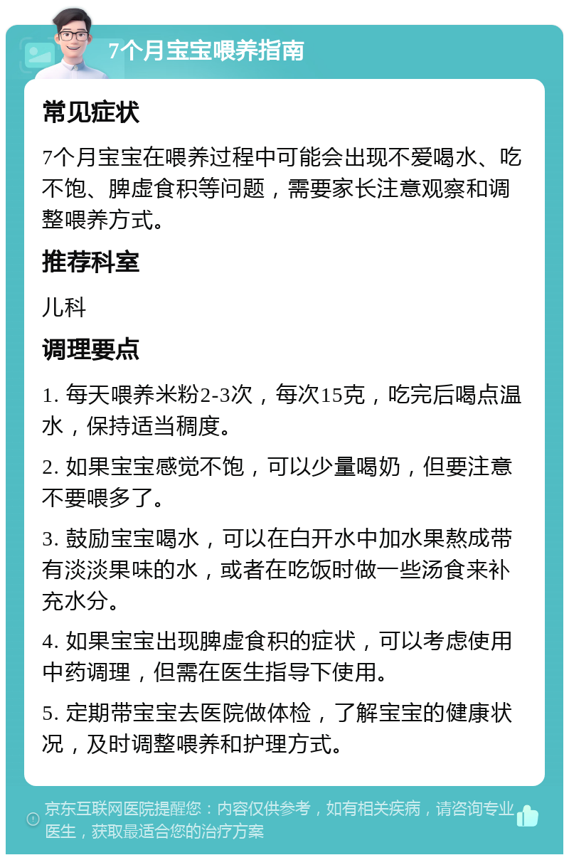 7个月宝宝喂养指南 常见症状 7个月宝宝在喂养过程中可能会出现不爱喝水、吃不饱、脾虚食积等问题，需要家长注意观察和调整喂养方式。 推荐科室 儿科 调理要点 1. 每天喂养米粉2-3次，每次15克，吃完后喝点温水，保持适当稠度。 2. 如果宝宝感觉不饱，可以少量喝奶，但要注意不要喂多了。 3. 鼓励宝宝喝水，可以在白开水中加水果熬成带有淡淡果味的水，或者在吃饭时做一些汤食来补充水分。 4. 如果宝宝出现脾虚食积的症状，可以考虑使用中药调理，但需在医生指导下使用。 5. 定期带宝宝去医院做体检，了解宝宝的健康状况，及时调整喂养和护理方式。