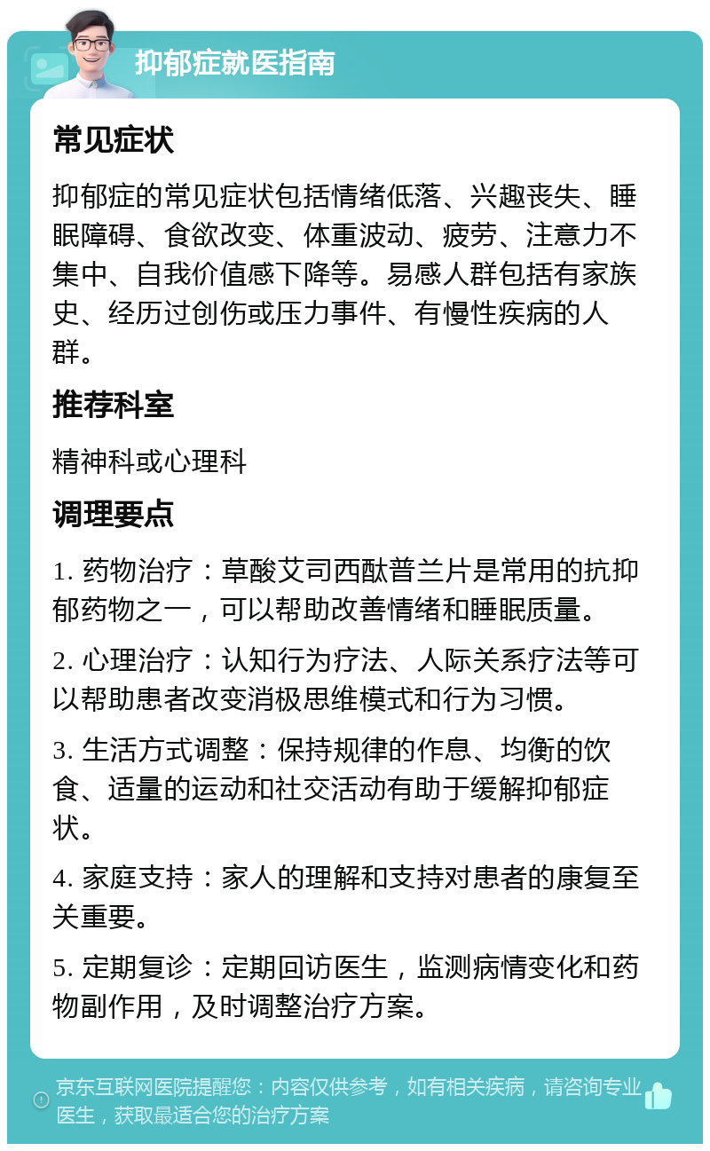 抑郁症就医指南 常见症状 抑郁症的常见症状包括情绪低落、兴趣丧失、睡眠障碍、食欲改变、体重波动、疲劳、注意力不集中、自我价值感下降等。易感人群包括有家族史、经历过创伤或压力事件、有慢性疾病的人群。 推荐科室 精神科或心理科 调理要点 1. 药物治疗：草酸艾司西酞普兰片是常用的抗抑郁药物之一，可以帮助改善情绪和睡眠质量。 2. 心理治疗：认知行为疗法、人际关系疗法等可以帮助患者改变消极思维模式和行为习惯。 3. 生活方式调整：保持规律的作息、均衡的饮食、适量的运动和社交活动有助于缓解抑郁症状。 4. 家庭支持：家人的理解和支持对患者的康复至关重要。 5. 定期复诊：定期回访医生，监测病情变化和药物副作用，及时调整治疗方案。