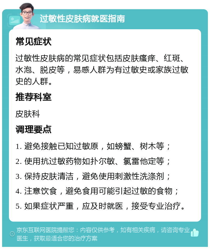 过敏性皮肤病就医指南 常见症状 过敏性皮肤病的常见症状包括皮肤瘙痒、红斑、水泡、脱皮等，易感人群为有过敏史或家族过敏史的人群。 推荐科室 皮肤科 调理要点 1. 避免接触已知过敏原，如螃蟹、树木等； 2. 使用抗过敏药物如扑尔敏、氯雷他定等； 3. 保持皮肤清洁，避免使用刺激性洗涤剂； 4. 注意饮食，避免食用可能引起过敏的食物； 5. 如果症状严重，应及时就医，接受专业治疗。